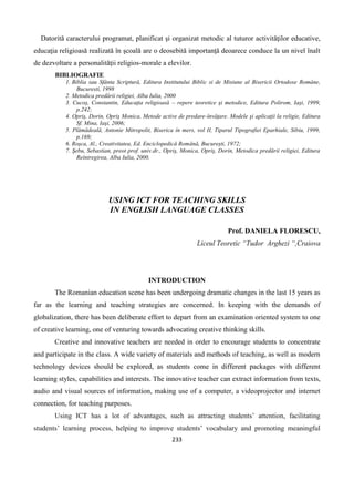 233
Datorită caracterului programat, planificat şi organizat metodic al tuturor activităţilor educative,
educaţia religioasă realizată în şcoală are o deosebită importanţă deoarece conduce la un nivel înalt
de dezvoltare a personalităţii religios-morale a elevilor.
BIBLIOGRAFIE
1. Biblia sau Sfânta Scriptură, Editura Institutului Biblic si de Misiune al Bisericii Ortodoxe Române,
Bucuresti, 1998
2. Metodica predării religiei, Alba Iulia, 2000
3. Cucoş, Constantin, Educaţia religioasă – repere teoretice şi metodice, Editura Polirom, Iaşi, 1999,
p.242;
4. Opriş, Dorin, Opriş Monica, Metode active de predare-învăţare. Modele şi aplicaţii la religie, Editura
Sf. Mina, Iaşi, 2006;
5. Plămădeală, Antonie Mitropolit, Biserica în mers, vol II, Tiparul Tipografiei Eparhiale, Sibiu, 1999,
p.169;
6. Roşca, Al., Creativitatea, Ed. Enciclopedică Română, Bucureşti, 1972;
7. Şebu, Sebastian, preot prof. univ.dr., Opriş, Monica, Opriş, Dorin, Metodica predării religiei, Editura
Reîntregirea, Alba Iulia, 2000.
USING ICT FOR TEACHING SKILLS
IN ENGLISH LANGUAGE CLASSES
Prof. DANIELA FLORESCU,
Liceul Teoretic “Tudor Arghezi “,Craiova
INTRODUCTION
The Romanian education scene has been undergoing dramatic changes in the last 15 years as
far as the learning and teaching strategies are concerned. In keeping with the demands of
globalization, there has been deliberate effort to depart from an examination oriented system to one
of creative learning, one of venturing towards advocating creative thinking skills.
Creative and innovative teachers are needed in order to encourage students to concentrate
and participate in the class. A wide variety of materials and methods of teaching, as well as modern
technology devices should be explored, as students come in different packages with different
learning styles, capabilities and interests. The innovative teacher can extract information from texts,
audio and visual sources of information, making use of a computer, a videoprojector and internet
connection, for teaching purposes.
Using ICT has a lot of advantages, such as attracting students’ attention, facilitating
students’ learning process, helping to improve students’ vocabulary and promoting meaningful
 