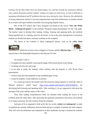 234
learning. On the other hand, there are disadvantages, too, and they include the sometimes difficult
class control, distraction and the students’ tendency to make too much noise, as well as difficulty in
managing technological and IT problems that may occur during the class. However, the satisfaction
of seeing enthusiastic learners is far more important than some little disfunctions, so teachers should
be as creative and open-minded as possible when designing English classes.
One of the ICT classes that I have designed was based on the lesson “Save the White
Rhino – Endangered species” in the textbook “Prospects Upper-Intermediate” for the 11th grade.
The teacher wants to develop their reading, writing, listening and speaking skills, the textbook
being regarded only as a starting- point for the lesson. As far as the class management is concerned,
students are divided into pairs, each pair working on one computer.
The lesson in the textbook is about endangered species, such as the white rhino
, killed for its horns used as daggers in Yemen, and the Siberian tiger
whose home is the Kamchatka Peninsula in the Russian Far East.
The teacher’s task is:
gn activities for each stage
presentations
-mail addresses in advance
As a warm-up activity, the teacher starts the lesson by asking students to watch the video of
Michael Jackson’s „Earth Song”: http://www.youtube.com/watch?v=XAi3VTSdTxU, for
developing both listening and speaking skills. After watching it, Ss are supposed to talk about the
message of the lyrics and the impact of the video.
Then, their reading comprehension skills are checked while reading the lesson in the
textbook about the white rhino. After answering the questions connected to the lesson, the textbook
is no longer necessary, the only resource being the computer.
Each pair of Ss is supposed to look up for the two words: extinct and endangered, in order
to establish the semantic differences between them and give examples of animals for each category.
They will write the definitions and explanations in their notebooks, having to mention the websites
 