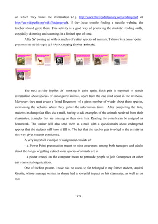 235
on which they found the information (e.g. http://www.thefreedictionary.com/endangered or
http://en.wikipedia.org/wiki/Endangered). If they have trouble finding a suitable website, the
teacher should guide them. This activity is a good way of practicing the students’ reading skills,
especially skimming and scanning, in a limited span of time.
After Ss’ coming up with examples of extinct species of animals, T shows Ss a power-point
presentation on this topic (10 Most Amazing Extinct Animals).
Tyrannosaurus Rex (extinct 65
million years ago)
• It was one of the largest land
carnivores of all time, measuring
up to 43.3 feet long, and 16.6 ft
tall, with an estimated mass that
goes up to 7 tons. Like other
tyrannosaurids, Tyrannosaurus
was a bipedal carnivore with a
massive skull balanced by a
long, heavy tail. Relative to the
large and powerful hindlimbs,
Tyrannosaurus forelimbs were
small and they retained only two
digits.
Quagga: half zebra, half horse
(extinct since 1883)
• One of Africa's most famous extinct animals,
the quagga was a subspecies of the plains
zebra, which was once found in great
numbers in South Africa's Cape Province and
the southern part of the Orange Free State. It
was distinguished from other zebras by
having the usual vivid marks on the front part
of the body only. In the mid-section, the
stripes faded and the dark, inter-stripe spaces
became wider, and the hindquarters were a
plain brown. The name comes from a
Khoikhoi word for zebra and is
onomatopoeic, being said to resemble the
quagga's call.
• the quagga was hunted to extinction for meat,
hides, and to preserve feed for domesticated
stock. The last wild quagga was probably
shot in the late 1870s, and the last specimen
in captivity died on August 12, 1883 at the
Artis Magistra zoo in Amsterdam.
Thylacine: the Tasmanian Tiger
(extinct since 1936)
• The Thylacine was the largest
known carnivorous marsupial
of modern times. Native to
Australia and New Guinea, it is
thought to have become extinct
in the 20th century. It is
commonly known as the
Tasmanian Tiger (due to its
striped back), and also known
as the Tasmanian Wolf, and
colloquially the Tassie (or
Tazzy) Tiger or simply the
Tiger.
Irish Deer: the largest deer that ever
lived (extinct about 7,700 years ago)
• Discussion of the cause of their
extinction has still focused on the
antlers ,which may be due more to
their impact on the observer than
any actual property. Some have
suggested hunting by man was a
contributing factor, even assuming
that the large antler size restricted
the movement of males through
forested regions or that it was by
some other means a
"maladaptation". But evidence for
overhunting is equivocal, and as a
continental species, it would have
co-evolved with humans
throughout its existence and
presumably have adapted to their
presence.
Caspian Tiger: the third largest
(extinct since 1970)
• The Caspian tiger or Persian
tiger was the westernmost
subspecies of tiger, found in
Iran, Iraq, Afghanistan, Turkey,
Mongolia, Kazakhstan,
Tajikistan, Turkmenistan and
Uzbekistan until it apparently
became extinct in the 1970s. Of
all the tigers known to the
world, the Caspian tiger was the
third largest.
Aurochs: a very large type of
cattle (extinct since 1627)
• One of Europe's most famous extinct animals,
the aurochs or urus (Bos primigenius) were a
very large type of cattle. Aurochs evolved in
India some two million years ago, migrated
into the Middle East and further into Asia,
and reached Europe about 250,000 years ago.
• By the 13th century A.D., the aurochs' range
was restricted to Poland, Lithuania,
Moldavia, Transylvania and East Prussia. The
right to hunt large animals on any land was
restricted to nobles and gradually to the royal
household. As the population of aurochs
declined, hunting ceased but the royal court
still required gamekeepers to provide open
fields for the aurochs to graze in.
Dodo: the archetype of extinct species
(extinct since late 17th century)
• The Dodo (Raphus cucullatus)
was a flightless bird that lived
on the island of Mauritius.
Related to pigeons and doves, it
stood about a meter tall (three
feet), lived on fruit and nested
on the ground. The dodo has
been extinct since the mid-to-
late 17th century. It is
commonly used as the
archetype of an extinct species
because its extinction occurred
during recorded human history,
and was directly attributable to
human activity.
The next activity implies Ss’ working in pairs again. Each pair is supposed to search
information about species of endangered animals, apart from the one read about in the textbook.
Moreover, they must create a Word Document -of a given number of words- about these species,
mentioning the websites where they gather the information from. After completing the task,
students exchange fact files via e-mail, having to add examples of the animals received from their
classmates, examples that are missing on their own lists. Reading the e-mails can be assigned as
homework. The teacher will also send them an e-mail with a questionnaire about endangered
species that the students will have to fill in. The fact that the teacher gets involved in the activity in
this way gives students confidence.
A very important example of assignment consists of:
- a Power Point presentation meant to raise awareness among both teenagers and adults
about the danger of getting extinct some species of animals are in
- a poster created on the computer meant to persuade people to join Greenpeace or other
environmental organizations.
One of the best posters I have had to assess so far belonged to my former student, Andrei
Gresita, whose message written in rhyme had a powerful impact on his classmates, as well as on
me:
 