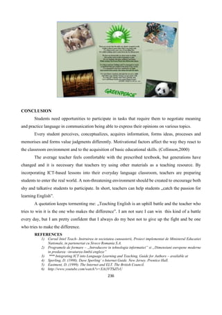 236
CONCLUSION
Students need opportunities to participate in tasks that require them to negotiate meaning
and practice language in communication being able to express their opinions on various topics.
Every student perceives, conceptualizes, acquires information, forms ideas, processes and
memorises and forms value judgments differently. Motivational factors affect the way they react to
the classroom environment and to the acquisition of basic educational skills. (Collinson,2000)
The average teacher feels comfortable with the prescribed textbook, but generations have
changed and it is necessary that teachers try using other materials as a teaching resource. By
incorporating ICT-based lessons into their everyday language classroom, teachers are preparing
students to enter the real world. A non-threatening environment should be created to encourage both
shy and talkative students to participate. In short, teachers can help students „catch the passion for
learning English”.
A quotation keeps tormenting me: „Teaching English is an uphill battle and the teacher who
tries to win it is the one who makes the difference”. I am not sure I can win this kind of a battle
every day, but I am pretty confident that I always do my best not to give up the fight and be one
who tries to make the difference.
REFERENCES
1) Cursul Intel Teach- Instruirea in societatea cunoasterii, Proiect implementat de Ministerul Educatiei
Nationale, in parteneriat cu Siveco Romania S.A.
2) Programele de formare – „Introducere in tehnologia informatiei” si „Dimensiuni europene moderne
in predarea –invatarea limbii engleze”
3) *** Integrating ICT into Language Learning and Teaching, Guide for Authors – available at
4) Sperling, D. (1998). Dave Sperling’ s Internet Guide. New Jersey. Prentice Hall.
5) Eastment, D. (1999). The Internet and ELT. The British Council.
6) http://www.youtube.com/watch?v=XAi3VTSdTxU
 