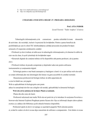 237
7) http://www.thefreedictionary.com/endangered
8) http://en.wikipedia.org/wiki/Endangered)
UTILIZAREA WEB SITE-URILOR IN PREDAREA BIOLOGIEI.
Prof. ATIA FODOR
Liceul Teoretic “Tudor Arghezi”,Craiova
Tehnologiile informaţionale şi de comunicare produc schimbări în toate domeniile
de activitate ale societăţii, inclusiv în procesul de învăţământ. Pentru a putea beneficia de
posibilităţile pe care le oferă TIC înîmbunătăţirea calităţii procesului de predare/învăţare
urmează a fi respectate următoarele condiţii:
• Profesorii şi elevii trebuie să aibă acces la tehnologiile informaţionale şi la Internet în sălile de
curs sau de clasa, în şcoli şiinstituţii de învăţământ super
• Resursele digitale de conţinut trebuie să fie disponibile atât pentru profesori, cât şi pentru
elevi.
• Profesorii trebuie să posede competenţe şi deprinderi adecvate pentru utilizarea
instrumentelor şi conţinutului digital.
În biologie pentru o mai bună cunoaştere şi înţelegere a lumii vii se pot utiliza web site-urile
ce conţin informaţii,dar mai alesimagini din lumea vie,greu accesibile în condiţii normale.
Deasemenea profesorul de biologie trebuie să aibă capacitatea de
a crea la rîndul sau ,noi pagini
Web cu aplicabilitate în biologie,prin care poate
aduce la cunoştiinţă elevilor sau colegilor săi noutăţi ,aplicabilităţi în domeniul biologiei.
Web site-ul în unitatea de învăţare Plante şi animale.
Plante din alte zone ale lumii.
Profesorul selectează mai multe Web site-uri potrivite şi le introduce în secţiunea Favorites a
browser-ului Internet Explorer.Pregăteşte pentru fiecare elev fişe cu informaţii despre câteva plante
exotice şi a adduce din biblioteca şcolii atlasele botanice disponibile.
Profesorul speră că elevii vor ajunge cu uşurinţă la paginile Web selectate pentru
ei, având în vedere că elevii aveau deja cunostiinte de utilizare a computerului . Unii dintre ei aveau
 