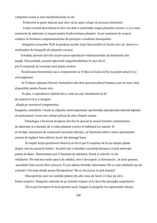 238
computere acasă şi erau maifamiliarizaţi cu ele.
Profesorul se poate baza pe acei elevi să îşi ajute colegii să acceseze Internetul.
Lecţia vizează dezvoltarea la elevi nu doar a curiozităţii asupra plantelor exotice, ci şi a unui
sentiment de admiraţie şi respect pentru biodiversitatea planetei. Acest sentiment de respect
conduce la formarea comportamentului de protejare a mediului înconjurător.
Integrarea resurselor Web în predarea acestei lecţii face posibil că fiecare elev să observe o
multitudine de fotografii ale plantelor exotice.
Totodată, permite elevilor să privească reproduceri tridimensionale ale habitatului din
junglă. Deocamdată, această reprezintă singurămodalitate în care elevii
pot fi conştienţi de existenţa unor plante exotice.
Neutilizarea Internetului sau a computerelor ar fi făcut că lecţia să fie mai puţin atractivă şi
convingătoare.
Ar fi rămas opţiunea folosirii ilustraţiilor din cărţi (precum atlasul botanic),care nu erau, însă,
disponibile pentru fiecare elev.
În plus, o reproducere tipărită într-o carte nu este întotdeauna la fel
de expresivă că şi o imagine
afişată pe monitorul computerului.
Imaginile, simulările vizuale şi clipurile oferă importante oportunităţi educaţionale datorită faptului
că analizatorul vizual este celmai utilizat de către fiinţele umane.
Tehnologia a favorizat învăţarea elevilor în special în sensul formării sentimentului
de admiraţie şi a dorinţei de a vedea plantele exotice în habitatul lor natural. Ei
au învăţat, mai presus de conţinutul curricular allecţiei, că Internetul oferă o mare oportunitate:
crearea de legături între diferite locuri din întreagă lume.
În timpul lecţiei,profesorul observă că elevii pot fi surprinşi să înveţe despre plante
despre care nu auziseră înainte. Această este o atitudine excelenţă deoarece crează motivaţie
pentru învăţare. Deasemenea, pot fi fascinaţi de mărimea, formă şi culorile vii ale
orhideelor. Privind mai multe specii de orhidee, elevii descoperă şi formulează , în mod spontan,
asemănări între aceste flori şiinsecte. Ei pot adresa întrebări interesante: De ce sunt orhideele aşa de
colorate? Cât timp rămân aceste florideschise? De ce nu crescşi în ţară noastră?
Descoperirea unei noi realităţi (plante din alte zone ale lumii ) îi face pe elevi
foarte receptivi. Imaginile selectate de pe Internet reuşesc să le dezvolte percepţia asupralumii.
Elevii pot încorpora în mod spontan acele imagini în propriile lor reprezentări (desen,
 