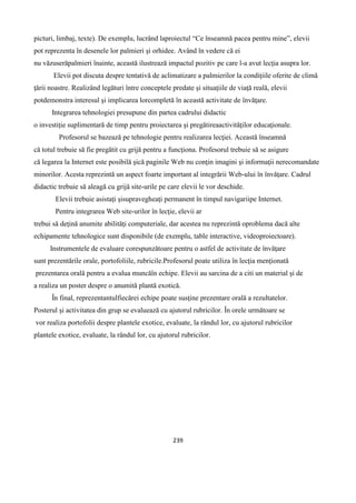 239
picturi, limbaj, texte). De exemplu, lucrând laproiectul “Ce înseamnă pacea pentru mine”, elevii
pot reprezenta în desenele lor palmieri şi orhidee. Având în vedere că ei
nu văzuserăpalmieri înainte, această ilustrează impactul pozitiv pe care l-a avut lecţia asupra lor.
Elevii pot discuta despre tentativă de aclimatizare a palmierilor la condiţiile oferite de climă
ţării noastre. Realizând legături între conceptele predate şi situaţiile de viaţă reală, elevii
potdemonstra interesul şi implicarea lorcompletă în această activitate de învăţare.
Integrarea tehnologiei presupune din partea cadrului didactic
o investiţie suplimentară de timp pentru proiectarea şi pregătireaactivităţilor educaţionale.
Profesorul se bazează pe tehnologie pentru realizarea lecţiei. Această înseamnă
că totul trebuie să fie pregătit cu grijă pentru a funcţiona. Profesorul trebuie să se asigure
că legarea la Internet este posibilă şică paginile Web nu conţin imagini şi informaţii nerecomandate
minorilor. Acesta reprezintă un aspect foarte important al integrării Web-ului în învăţare. Cadrul
didactic trebuie să aleagă cu grijă site-urile pe care elevii le vor deschide.
Elevii trebuie asistaţi şisupravegheaţi permanent în timpul navigariipe Internet.
Pentru integrarea Web site-urilor în lecţie, elevii ar
trebui să deţină anumite abilităţi computeriale, dar acestea nu reprezintă oproblema dacă alte
echipamente tehnologice sunt disponibile (de exemplu, table interactive, videoproiectoare).
Instrumentele de evaluare corespunzătoare pentru o astfel de activitate de învăţare
sunt prezentările orale, portofoliile, rubricile.Profesorul poate utiliza în lecţia menţionată
prezentarea orală pentru a evalua muncăîn echipe. Elevii au sarcina de a citi un material şi de
a realiza un poster despre o anumită plantă exotică.
În final, reprezentantulfiecărei echipe poate susţine prezentare orală a rezultatelor.
Posterul şi activitatea din grup se evaluează cu ajutorul rubricilor. În orele următoare se
vor realiza portofolii despre plantele exotice, evaluate, la rândul lor, cu ajutorul rubricilor
plantele exotice, evaluate, la rândul lor, cu ajutorul rubricilor.
 