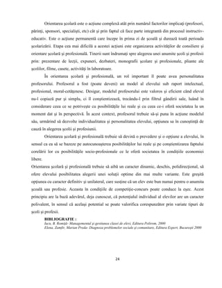 24
Orientarea şcolară este o acţiune complexă atât prin numărul factorilor implicaţi (profesori,
părinţi, sponsori, specialişti, etc) cât şi prin faptul că face parte integrantă din procesul instructiv-
educativ. Este o acţiune permanentă care începe în prima zi de şcoală şi durează toată perioada
şcolarizării. Etapa cea mai dificilă a acestei acţiuni este organizarea activităţilor de consiliere şi
orientare şcolară şi profesională. Tinerii sunt îndrumaţi spre alegerea unei anumite şcoli şi profesii
prin: prezentare de lecţii, expuneri, dezbateri, monografii şcolare şi profesionale, pliante ale
şcolilor, filme, casete, activităţi în laboratoare.
În orientarea şcolară şi profesională, un rol important îl poate avea personalitatea
profesorului. Profesorul a fost (poate deveni) un model al elevului sub raport intelectual,
profesional, moral-cetăţenesc. Desigur, modelul profesorului este valoros şi eficient când elevul
nu-l copiază pur şi simplu, ci îl conştientizează, trecându-l prin filtrul gândirii sale, luând în
considerare ceea ce se potriveşte cu posibilităţile lui reale şi cu ceea ce-i oferă societatea la un
moment dat şi în perspectivă. În acest context, profesorul trebuie să-şi puna în acţiune modelul
său, urmărind să dezvolte individualitatea şi personalitatea elevului, opţiunea sa în cunoştinţă de
cauză în alegerea şcolii şi profesiunii.
Orientarea şcolară şi profesională trebuie să devină o prevedere şi o opţiune a elevului, în
sensul ca ea să se bazeze pe autocunoaşterea posibilităţilor lui reale şi pe conştientizarea faptului
corelării lor cu posibilităţile socio-profesionale ce le oferă societatea în condiţiile economiei
libere.
Orientarea şcolară şi profesională trebuie să aibă un caracter dinamic, deschis, polidirecţional, să
ofere elevului posibilitatea alegerii unei soluţii optime din mai multe variante. Este greşită
opţiunea cu caracter definitiv şi unilateral, care susţine că un elev este bun numai pentru o anumita
şcoală sau profesie. Aceasta în condiţiile de competiţie-concurs poate conduce la eşec. Acest
principiu are la bază adevărul, deja cunoscut, că potenţialul individual al elevilor are un caracter
polivalent, în sensul că acelaşi potential se poate valorifica corespunzător prin variate tipuri de
şcoli şi profesii.
BIBLIOGRAFIE :
Iucu, B. Romiţă- Managementul şi gestiunea clasei de elevi, Editura Polirom, 2000
Elena, Zamfir, Marian Preda- Diagnoza problemelor sociale şi comunitare, Editura Expert, Bucureşti 2000
 