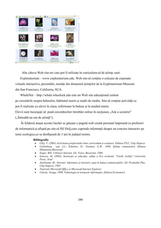 240
Alte câteva Web site-uri care pot fi utilizate în curriculum-ul de ştiinţe sunt:
Exploratorium – www.exploratorium.edu. Web site-ul conţine o colecţie de exponate
virtuale interactive, prezentări, noutăţi din domeniul ştiinţelor de la Exploratorium Museum
din San Francisco, California, SUA.
WhaleNet – http://whale.wheelock.edu este un Web site educaţional centrat
pe cercetările asupra balenelor, habitatul marin şi studii de mediu. Site-ul conţine activităţi ce
pot fi realizate cu elevii în clasa, referitoare la balene şi la mediul marin.
Elevii sunt încurajaţi să pună cercetătorilor întrebări online în secţiunea „Ask a scientist”
(„Întreabă un om de ştiinţă”).
În folderul ataşat acestei lucrări se găseşte o pagină web creată personal împreună cu profesori
de informatică şi afişată pe site-ul ISJ Dolj,care cuprinde informaţii despre un concurs interactiv pe
teme ecologice,ce se desfăşoară de 3 ani în judeţul nostru.
Bibliografia
 Chiş, V. (2001) Activitatea profesorului între curriculum şi evaluare, Editura PUC, Cluj-Napoca
 Cuilenburg van, J.J.; Scholten, O.; Noomen, G.W., 1998, Ştiinţa comunicării, Editura
Humanitas,Bucureşti
 Eager, Bill; Utilizare Internet, Ed. Teora, Bucureşti, 1996
 Ionescu, M. (2005), Instrucţie şi educaţie, ediţia a II-a revăzută, "Vasile Goldiş" University
Press, Arad
 Jalobeanu, M.; Internet: Informare şi instruire: paşi în lumea comunicaţiilor, Ed. Promedia Plus,
Cluj-Napoca, 1995
 Tutoriale Microsoft Office şi Microsoft Internet Explorer
 Udroiu, Neagu, 1999, Tehnologia în tranşeele informaţiei, Editura Economică
 