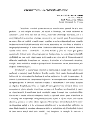 241
CREATIVITATEA ÎN PROCESUL DIDACTIC
Prof. GEOROCEANU LAVINIA
LTT AUTO CRAIOVA
Prof. Paun Aurora-Mihaela
Scoala Gimnaziala Ion Creanga
Creativitatea constituie pentru omenire nu numai o mare speranţă, dar şi o mare
problemă. La acest început de mileniu „ne înecăm în informaţie, dar suntem înfometaţi de
cunoaştere”. Acum poate, mai mult ca oricând, promovarea creativităţii individuale, dar şi a
creativităţii colective, constituie soluţia pe care omenirea o are ca unică şansă de supravieţuire şi
de progres. Cea mai rentabilă investiţie pe care o pot face acum factorii decizionali, este investiţia
în domeniul creativităţii prin programe adecvate de antrenament, de valorificare şi stimulare a
imaginaţiei şi creativităţii. În acest context, factorul educaţional deţine un rol prioritar, deoarece
această calitate umană – creativitatea - se poate dezvolta şi pune în valoare prin politici
educaţionale, strategii, tactici şi tehnologii adecvate. Dacă şcoala nu ţine seama de particularităţile
şi abilităţile cu care copiii păşesc pragul şcolii, dacă nu are şi nu ştie să folosească dozat şi
diferenţiat, modalităţile de depistare, de antrenare, de stimulare a lor într-un cadru organizat,
strategic, aceste abilităţi ce anunţă un potenţial creativ în dezvoltare nu vor putea răzbate prin
mulţimea problemelor şcolii.
Elevul creativ se caracterizează prin spirit de independenţă în muncă, printr-o gândire ce se
desfăşoară pe traiectorii lungi, fără bariere de ordin cognitiv. Elevii creativi dau dovadă de multă
îndrăzneală, de independenţă în abordarea şi analiza problemelor, de spirit de contrazicere, de
libertate în manifestarea lor comportamentală generală. Acest comportament nonconformist, care
se exprimă puternic în activitatea creatoare, nu trebuie să fie interpretat de către cadrele didactice
ca o lipsă de disciplină, de politeţe sau respect. De aceea, profesorii nu trebuie să frâneze acest
comportament printr-o atitudine negativă, de respingere, de disciplinare ci, dimpotrivă, să creeze
un climat favorabil de manifestare liberă a spiritului creator. O muncă bine organizată şi bine
condusă are ca rezultat stimularea imaginaţiei elevilor, a capacităţii lor de a gândi, de a reflecta, de
a lăsa câmp liber independenţei lor în gândire şi acţiune, le pune în faţă noi sarcini, care necesită
căutarea şi găsirea de noi soluţii cât mai ingenioase. Orice profesor trebuie să ştie că elevul creativ
se detaşează de ceilalţi şi în loc să-i omoare spiritul inventiv şi inovator, trebuie să-l trateze ca
atare, dându-i sarcini de muncă pe măsura capacităţilor şi aptitudinilor sale. Elevii trebuie învăţaţi
să caute mereu soluţii, să-şi pună întrebări, să-şi imagineze căi multiple de rezolvare a
 