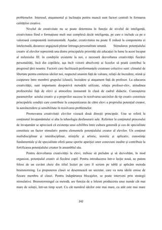 242
problemelor. Interesul, ataşamentul şi înclinaţia pentru muncă sunt factori centrali în formarea
calităţilor creative.
Nivelul de creativitate nu se poate determina în funcţie de nivelul de inteligenţă,
creativitatea fiind o formaţiune mult mai complexă decât inteligenţa, pe care o include ca pe o
valoroasă componentă instrumentală. Aşadar, creativitatea nu poate fi redusă la componenta ei
intelectuală, deoarece angajează plenar întreaga personalitate umană. Stimularea potenţialului
creativ al elevilor reprezintă una dintre principalele priorităţi ale educaţiei în lume la acest început
al mileniului III. în condiţiile existente la noi, e necesară dezvoltarea creativităţii fiecărei
personalităţi, încă din copilărie, aşa încît viitorii absolvenţi ai liceelor să poată contribui la
progresul ţării noastre. Factorii care facilitează performanţele creatoare colective sunt: climatul de
libertate pentru emiterea ideilor noi, respectul unanim faţă de valoare, relaţii de încredere, stimă şi
cooperare între membrii grupului (clasei), încredere şi ataşament faţă de profesor. La educarea
creativităţii, sunt importante deopotrivă metodele utilizate, relaţia profesor-elev, atitudinea
profesorului faţă de elevi şi atmosfera instaurată în clasă de cadrul didactic. Cunoaşterea
parametrilor actului creativ şi a propriilor succese în rezolvarea sarcinilor de tip creativ constituie
principalele condiţii care contribuie la conşientizarea de către elevi a propriului potenţial creator,
la autoîncredere şi sensibilitate în rezolvarea problemelor.
Promovarea creativitaţii elevilor vizează două direcţii principale. Una se referă la
conţinutul învaţamântului si alta la tehnologia desfasurarii sale. Referitor la conţinutul procesului
de învaţamânt se apreciază că existenţa unui echilibru între cultura generală şi cea de specialitate
constituie un factor stimulativ pentru elementele potenţialului creator al elevilor. Un conţinut
multidisciplinar şi interdisciplinar, stiinţific şi artistic, teoretic şi aplicativ, cunostinţe
fundamentale şi de specialitate oferă şanse sporite apariţiei unor conexiuni inedite şi contribuie la
fortificarea potenţialului creator în ansamblul său.
Pentru dezvoltarea creativităţii la elevi, trebuie să preluăm şi să dezvoltăm, în mod
organizat, potenţialul creativ al fiecărui copil. Pentru introducerea într-o lecţie nouă, ne putem
folosi de un cuvânt cheie din titlul lecţiei pe care îl scriem pe tablă şi aplicăm metoda
brainstorming. La propunerea clasei se desemnează un secretar, care va nota ideile emise de
fiecare membru al clasei. Pentru îndepărtarea blocajelor, se poate interveni prin strategii
stimulative. Brainstormingul ca metodă, are funcţia de a înlesni producerea unui număr cât mai
mare de soluţii, într-un timp scurt. Cu cât numărul ideilor este mai mare, cu atât este mai mare
 