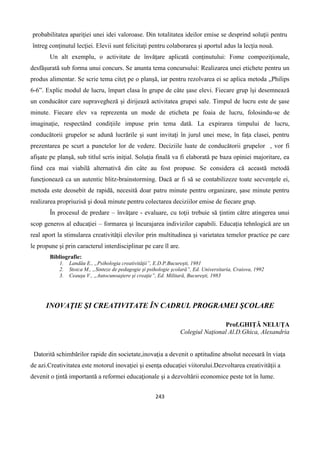 243
probabilitatea apariţiei unei idei valoroase. Din totalitatea ideilor emise se desprind soluţii pentru
întreg conţinutul lecţiei. Elevii sunt felicitaţi pentru colaborarea şi aportul adus la lecţia nouă.
Un alt exemplu, o activitate de învăţare aplicată conţinutului: Fome compoziţionale,
desfăşurată sub forma unui concurs. Se anunta tema concursului: Realizarea unei etichete pentru un
produs alimentar. Se scrie tema citeţ pe o planşă, iar pentru rezolvarea ei se aplica metoda „Philips
6-6”. Explic modul de lucru, împart clasa în grupe de câte şase elevi. Fiecare grup îşi desemnează
un conducător care supravegheză şi dirijează activitatea grupei sale. Timpul de lucru este de şase
minute. Fiecare elev va reprezenta un mode de eticheta pe foaia de lucru, folosindu-se de
imaginaţie, respectând condiţiile impuse prin tema dată. La expirarea timpului de lucru,
conducătorii grupelor se adună lucrările şi sunt invitaţi în jurul unei mese, în faţa clasei, pentru
prezentarea pe scurt a punctelor lor de vedere. Deciziile luate de conducătorii grupelor , vor fi
afişate pe planşă, sub titlul scris iniţial. Soluţia finală va fi elaborată pe baza opiniei majoritare, ea
fiind cea mai viabilă alternativă din câte au fost propuse. Se considera că această metodă
funcţionează ca un autentic blitz-brainstorming. Dacă ar fi să se contabilizeze toate secvenţele ei,
metoda este deosebit de rapidă, necesită doar patru minute pentru organizare, şase minute pentru
realizarea propriuzisă şi două minute pentru colectarea deciziilor emise de fiecare grup.
În procesul de predare – învăţare - evaluare, cu toţii trebuie să ţintim către atingerea unui
scop generos al educaţiei – formarea şi încurajarea indivizilor capabili. Educaţia tehnlogică are un
real aport la stimularea creativităţii elevilor prin multitudinea şi varietatea temelor practice pe care
le propune şi prin caracterul interdisciplinar pe care îl are.
Bibliografie:
1. Landău E., „Psihologia creativităţii”, E.D.P.Bucureşti, 1981
2. Stoica M., „Sinteze de pedagogie şi psihologie şcolară”, Ed. Universitaria, Craiova, 1992
3. Ceauşu V., „Autocunoaştere şi creaţie”, Ed. Militară, Bucureşti, 1983
INOVAŢIE ŞI CREATIVITATE ÎN CADRUL PROGRAMEI ŞCOLARE
Prof.GHIŢĂ NELUŢA
Colegiul Naţional Al.D.Ghica, Alexandria
Datorită schimbărilor rapide din societate,inovaţia a devenit o aptitudine absolut necesară în viaţa
de azi.Creativitatea este motorul inovaţiei şi esenţa educaţiei viitorului.Dezvoltarea creativităţii a
devenit o ţintă importantă a reformei educaţionale şi a dezvoltării economice peste tot în lume.
 
