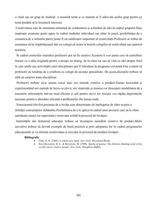 245
o clasă sau un grup de studenţi o anumită temă şi ce metode ar fi adecvate acelui grup pentru ca
tema predată să le trezească interesul.
Creativitarea este de asemenea stimulată de colaborarea şi schimbul de idei în cadrul grupului.Deşi
inspiraţia creatoare poate apare în cadrul studiului individual sau chiar în joacă, posibilitatea de a
comunica,de a schimba păreri poate fi un catalizator important al creativităţii.Profesorii ar trebui de
asemenea să îşi împărtăşească idei cu colegii,să asiste la lecţiile colegilor,să ceară sfatul sau ajutorul
acestora.
În cadrul comisiilor metodice profesorii pot să fie creativi.Acestora li s-ar putea cere să contribuie
fiecare cu o idee originală pentru a începe un dialog de la clasa lor sau să vină cu idei despre felul
în care artele sau activităţile inter-disciplinare pot fi introduse în programa existentă.Este evident că
profesorii au tendinţa de a colabora cu colegii de aceeaşi specialitate. De aceea,discuţiile trebuie să
aibă un caracter trans-disciplinar.
Profesorii trebuie să-şi asume riscul unei noi metode creative a predării.Numai încercând şi
experimentând noi metode de lucru cu elevii, noi materiale şi resurse,vor descoperi modalitatea de a
transmite informaţiile într-un mod eficient şi util pentru elevii lor Aceştia vor căpăta deprinderile
necesare pentru o abordare eficentă a problemelor din lumea reală.
Entuziasmul elevilor,pasiunea de a învăţa sunt determinate de înţelegerea de către aceştia a
utilităţii cunoştinţelor dobândite.Posibilitatea de a le aplica în cadrul unor proiecte care să le ofere
satisfacţia munci lor reprezintă o motivaţie solidă în procesul de învăţare.
Autorităţile din domeniul educaţiei trebuie să încurajeze metodele creative de predare.Ideile
inovative trebuie să devină exemple de bună practică şi prin adoptarea lor în cadrul programelor
educaţionale se va stimula creativitatea şi inovaţia în procesul de predare-învăţare .
Bibliografie
 Pink, D. H. (2005). A whole new mind. New York: Riverhead Books.
 Root-Bernstein, R. S., & Bernstein, M. (1999). Sparks of genius: The thirteen thinking tools of the
world's most creative people. New York: Houghton Mifflin.
 