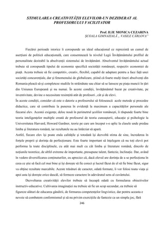 246
STIMULAREA CREATIVITĂȚII ELEVILOR-UN DEZIDERAT AL
PROFESORULUI FACILITATOR
Prof. ILIE MONICA CEZARINA
ȘCOALA GIMNAZIALĂ ,, VASILE CÂRLOVA”
Fiecărei perioade istorice îi corespunde un ideal educațional ce reprezintă un cumul de
aserțiuni de politică educațională, care consemnează la nivelul Legii Învățământului profilul de
personalitate dezirabil la absolvenții sistemului de învățământ. Absolventul învățământului actual
trebuie să corespundă tipului de economie specifică societății românești, respectiv economiei de
piață. Acesta trebuie să fie competitiv, creativ, flexibil, capabil de adaptare pentru a face față unei
societăți concurențiale, dar și fenomenului de globalizare, știind că foarte mulți tineri absolvenți din
Romania pleacă să-și completeze studiile în străinătate sau chiar să se lanseze pe piața muncii în țări
din Uniunea Europeană și nu numai. În aceste condiții, învățământul bazat pe creativitate, pe
inventivitate, devine o necessitate resimțită atât de profesori , cât și de elevi.
În aceste condiții, consider că este o datorie a profesorului să folosească acele metode și procedee
didactice, care să contribuie la punerea în evidență la maximum a capacităților personale ale
fiecarui elev. Acestei exigențe, deloc nouă în perimetrul școlilor românești, îi răspunde foarte bine
teoria inteligențelor multiple creată de profesorul de teoria cunoașterii, educație și psihologie la
Universitatea Harvard, Howard Gardner, teorie pe care am început s-o aplic la clasele unde predau
limba și literatura română, iar rezultatele nu au întârziat să apară.
Astfel, fiecare elev își poate etala calitățile și totodată își dezvoltă stima de sine, încrederea în
forțele proprii și dorința de perfecționare. Este foarte important să înțelegem că nu toți elevii pot
performa la toate disciplinele, cu atât mai mult cu cât limba și literature română, dincolo de
noțiunile teoretice, de altfel extreme de importante, presupune talent, fantezie, înclinație. Dar, având
în vedere diversificarea conținuturilor, eu apreciez că, dacă elevul are dorința de a se perfecționa în
ceea ce știe să facă cel mai bine și își dorește să fie corect și lucrul făcut de el să fie bine făcut, sigur
va obține rezultate marcabile. Aceste trăsături de caracter, odată formate, îi vor folosi toata viața și
apoi asta își dorește orice dascăl, să formeze caractere în adevăratul sens al cuvântului.
Dezvoltarea creativității elevilor trebuie să înceapă odată cu formularea obiectivelor
instructiv-educative. Cultivarea imaginației nu trebuie să fie un scop secundar, ea trebuie să
figureze alături de educarea gândirii, de formarea competențelor lingvistice, dar pentru aceasta e
nevoie să combatem conformismul și să nu privim exercițiile de fantezie ca un simplu joc, fără
 