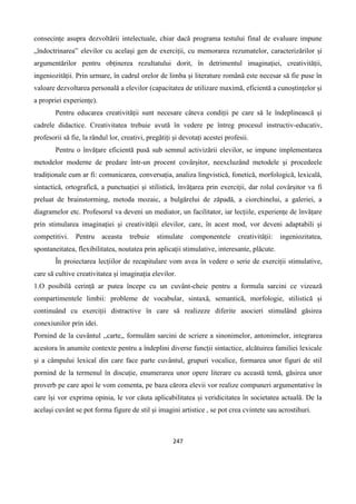247
consecințe asupra dezvoltării intelectuale, chiar dacă programa testului final de evaluare impune
„îndoctrinarea” elevilor cu același gen de exerciții, cu memorarea rezumatelor, caracterizărilor și
argumentărilor pentru obținerea rezultatului dorit, în detrimentul imaginației, creativității,
ingeniozității. Prin urmare, în cadrul orelor de limba și literature română este necesar să fie puse în
valoare dezvoltarea personală a elevilor (capacitatea de utilizare maximă, eficientă a cunoștințelor și
a propriei experiențe).
Pentru educarea creativității sunt necesare câteva condiții pe care să le îndeplinească și
cadrele didactice. Creativitatea trebuie avută în vedere pe întreg procesul instructiv-educativ,
profesorii să fie, la rândul lor, creativi, pregătiți și devotați acestei profesii.
Pentru o învățare eficientă pusă sub semnul activizării elevilor, se impune implementarea
metodelor moderne de predare într-un procent covârșitor, neexcluzând metodele și procedeele
tradiționale cum ar fi: comunicarea, conversația, analiza lingvistică, fonetică, morfologică, lexicală,
sintactică, ortografică, a punctuației și stilistică, învățarea prin exerciții, dar rolul covârșitor va fi
preluat de brainstorming, metoda mozaic, a bulgărelui de zăpadă, a ciorchinelui, a galeriei, a
diagramelor etc. Profesorul va deveni un mediator, un facilitator, iar lecțiile, experiențe de învățare
prin stimularea imaginației și creativității elevilor, care, în acest mod, vor deveni adaptabili și
competitivi. Pentru aceasta trebuie stimulate componentele creativității: ingeniozitatea,
spontaneitatea, flexibilitatea, noutatea prin aplicații stimulative, interesante, plăcute.
În proiectarea lecțiilor de recapitulare vom avea în vedere o serie de exerciții stimulative,
care să cultive creativitatea și imaginația elevilor.
1.O posibilă cerință ar putea începe cu un cuvânt-cheie pentru a formula sarcini ce vizează
compartimentele limbii: probleme de vocabular, sintaxă, semantică, morfologie, stilistică și
continuând cu exerciții distractive în care să realizeze diferite asocieri stimulând găsirea
conexiunilor prin idei.
Pornind de la cuvântul ,,carte,, formulăm sarcini de scriere a sinonimelor, antonimelor, integrarea
acestora în anumite contexte pentru a îndeplini diverse funcții sintactice, alcătuirea familiei lexicale
și a câmpului lexical din care face parte cuvântul, grupuri vocalice, formarea unor figuri de stil
pornind de la termenul în discuție, enumerarea unor opere literare cu această temă, găsirea unor
proverb pe care apoi le vom comenta, pe baza cărora elevii vor realize compuneri argumentative în
care își vor exprima opinia, le vor căuta aplicabilitatea și veridicitatea în societatea actuală. De la
același cuvânt se pot forma figure de stil și imagini artistice , se pot crea cvintete sau acrostihuri.
 