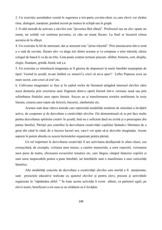 248
2. Un exercițiu asemănător constă în sugerarea a trei-patru cuvinte-cheie cu care elevii vor alcătui
rime, dialoguri, narațiuni, punând accent pe munca în echipă sau în grupă.
3. O altă metodă de activare a elevilor este ”povestea fără sfârșit”. Profesorul sau un elev spune un
enunț, iar ceilalți vor continua povestea, cu câte un enunț fiecare. La final se încearcă citirea
acesteia de la sfârșit.
4. Un exercițiu la fel de antrenant, dar și amuzant este ”știrea trăznită”. Prin amestecarea într-o urnă
a o sută de cuvinte, fiecare elev va alege trei dintre acestea și va compune o știre trăznită, căreia
colegul de bancă îi va da un titlu. Lista poate conține termeni precum: alfabet, bisturiu, cort, drojdie,
elegie, finanțare, grindă, hienă, iod ș.a.
5. Un exercițiu ce stimulează imaginația ar fi găsirea de răspunsuri la unele întrebări neașteptate de
tipul: Venind la școală, m-am întâlnit cu zmeul.Ce crezi că mi-a spus?/ Lefter Popescu avea un
mare secret, care crezi că era? etc.
6. Cultivarea imaginației se face și în cadrul orelor de literatură atrăgând interesul elevilor către
acest domeniu prin rescrierea unui fragment dintr-o operă literară într-o versiune nouă sau prin
schimbarea finalului unor opera literare. Succes au și transformarea textelor nonliterare în texte
literare, crearea unor rețete ale fericirii, bucuriei, zâmbetului etc.
Acestea sunt doar câteva metode care reprezintă modalități moderne de stimulare a învățării
active, de cooperare și de dezvoltare a creativității elevilor. Ele demonstrează că se pot face multe
pentru dezvoltarea spiritului creativ în școală, însă nu e suficient dacă nu există și o preocupare din
partea familiei. Părinții pot contribui la dezvoltarea creativității copilului lăsându-i libertatea de a
greși din când în când, de a încerca lucruri noi, care-l vor ajuta să-și dezvolte imaginația. Aceste
aspecte le putem aborda cu ocazia lectoratelor organizate pentru părinți.
Un rol important în dezvoltarea creativitții îl are activitatea desfășurată în afara clasei, cea
extrașcolară, de exemplu, vizitarea unor muzee, a caselor memoriale, a unor expozitii, vizionarea
unor piese de teatru, efectuarea excursiilor tematice etc, care lărgesc câmpul fanteziei copiilor și
sunt surse inepuizabile pentru a pune întrebări, iar întrebările sunt o manifestare a unei curiozități
lăuntrice.
Alte modalități concrete de dezvoltare a creativității elevilor care merită a fi menționate,
sunt proiectele educative realizate cu ajutorul elevilor și pentru elevi, precum și activitățile
organizate în “săptămâna altfel. ” În toate aceste activități îi avem alături, ca parteneri egali, pe
elevii nostri, beneficiari a tot ceea ce ne străduim sa îi învățăm.
 
