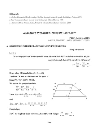 249
Bibliografie:
1. Parfene Constantin, Metodica studierii limbii și literaturii române în școală, Iași, Editura Polirom, 1999.
2. Paul Cornea, Introducere în teoria lecturii, București, Editura Minerva, 1988.
3. Marinescu Silvia, Dinescu Rodica, Invitație la educație, Pitești, Editura Carminis, 2003.
„INTUITIVE INTERPRETATIONS OF ABSTRACT”
PROF. IVAN MARIUS
LICEUL TEORETIC „MIHAI VITEAZUL” VISINA
A. GEOMETRIC INTERPRETATION OF MEAN INEQUALITIES
using a trapezoid
Level 1.
In the trapezoid ADCD with parallel sides AB and CD let M,N be points on the sides AD,CB
respectively such that MN is parallel to AB and let
n
m
NB
CN
MA
DM
k  .
------------------------------------------------------------
Draw a line CE parallel to AD ( ABE  ).
The lines CE and MP intersect an the point P.
Since PN // AF, ∆CPN~∆CEB.
We obtain the proportionalities
nm
m
CB
CN
CE
CP
EB
PN


Then
nm
m
ba
nm
m
EBPN



 )(
and
nm
bnam
nm
mba
bPNMPMN






)(
Concluding:
 MN the weghted mean between AB and DC with weight
nm
m

and
nm
n

--------------------------------------------------------------
A B
CD
M N
P
E
a
m
n
b
 