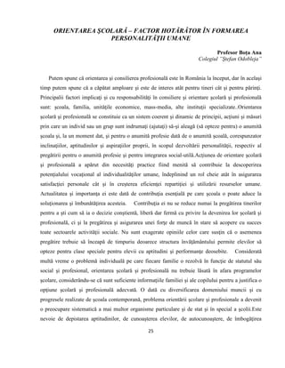 25
ORIENTAREA ŞCOLARĂ – FACTOR HOTĂRÂTOR ÎN FORMAREA
PERSONALITĂŢII UMANE
Profesor Boţa Ana
Colegiul ”Ştefan Odobleja”
Putem spune cǎ orientarea şi consilierea profesionalǎ este în România la început, dar în acelaşi
timp putem spune cǎ a cǎpǎtat amploare şi este de interes atât pentru tineri cât şi pentru pǎrinţi.
Principalii factori implicaţi şi cu responsabilitǎţi în consiliere şi orientare şcolarǎ şi profesionalǎ
sunt: şcoala, familia, unitǎţile economice, mass-media, alte instituţii specializate..Orientarea
şcolarǎ şi profesionalǎ se constituie ca un sistem coerent şi dinamic de principii, acţiuni şi mǎsuri
prin care un individ sau un grup sunt indrumaţi (ajutaţi) sǎ-şi aleagǎ (sǎ opteze pentru) o anumitǎ
şcoala şi, la un moment dat, şi pentru o anumitǎ profesie datǎ de o anumitǎ şcoalǎ, corespunzator
inclinaţiilor, aptitudinilor şi aspiraţiilor proprii, în scopul dezvoltǎrii personalitǎţii, respectiv al
pregǎtirii pentru o anumitǎ profesie şi pentru integrarea social-utilǎ.Acţiunea de orientare şcolară
şi profesională a apărut din necesităţi practice fiind menită să contribuie la descoperirea
potenţialului vocaţional al individualităţilor umane, îndeplinind un rol cheie atât în asigurarea
satisfacţiei personale cât şi în creşterea eficienţei repartiţiei şi utilizării resurselor umane.
Actualitatea şi importanţa ei este dată de contribuţia esenţială pe care şcoala o poate aduce la
soluţionarea şi îmbunătăţirea acesteia. Contribuţia ei nu se reduce numai la pregătirea tinerilor
pentru a şti cum să ia o decizie conştientă, liberă dar fermă cu privire la devenirea lor şcolară şi
profesională, ci şi la pregătirea şi asigurarea unei forţe de muncă în stare să acopere cu succes
toate sectoarele activităţii sociale. Nu sunt exagerate opiniile celor care susţin că o asemenea
pregătire trebuie să înceapă de timpuriu deoarece structura învăţământului permite elevilor să
opteze pentru clase speciale pentru elevii cu aptitudini şi performanţe deosebite. Considerată
multă vreme o problemă individuală pe care fiecare familie o rezolvă în funcţie de statutul său
social şi profesional, orientarea şcolară şi profesională nu trebuie lăsată în afara programelor
şcolare, considerându-se că sunt suficiente informaţiile familiei şi ale copilului pentru a justifica o
opţiune şcolară şi profesională adecvată. O dată cu diversificarea domeniului muncii şi cu
progresele realizate de şcoala contemporană, problema orientării şcolare şi profesionale a devenit
o preocupare sistematică a mai multor organisme particulare şi de stat şi în special a şcolii.Este
nevoie de depistarea aptitudinilor, de cunoaşterea elevilor, de autocunoaştere, de îmbogăţirea
 