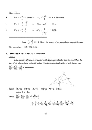 250
Observations:
 For 1
n
m
k (m=n) 
2
ba
MNa

 = A.M. (midline)
 For
a
b
n
m
k   abMNg  = G.M.
 For
a
b
n
m
k  
ba
MNh
11
2

 = H.M.
--------------------------------------------------------------
Since 1
a
b
a
b
if follows the lengths of correspondings segments increas.
This shows that AMGMHM 
B. GEOMETRIC APLICATION of inequalities
Level 2.
Let a triangle ABC and M be a point inside. Drop perpendicular from the point M on the
sides of the triangle in the point P,Q and R. What is position for the point M such that the sum
MR
AB
MQ
CA
MP
BC
 is a minimum.
Denot: BC=a; MP=x; AC=b; MQ=y; AB=c; MR=z
and: a+b+c = 2p.
Hence
MR
AB
MQ
CA
MP
BC

z
c
y
b
x
a

   
r
p2
S2
p2
czbyax
cba
cz
c
by
b
ax
a
z
c
y
b
x
a
22222




 
