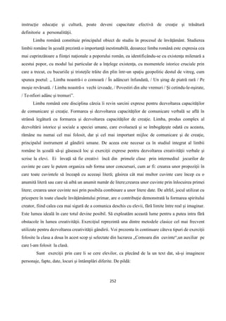 252
instrucţie educaţie şi cultură, poate deveni capacitate efectivă de creaţie şi trăsătură
definitorie a personalităţii.
Limba română constituie principalul obiect de studiu în procesul de învăţământ. Studierea
limbii române în şcoală prezintă o importanţă inestimabilă, deoarece limba română este expresia cea
mai cuprinzătoare a fiinţei naţionale a poporului român, ea identificându-se cu existenţa milenară a
acestui popor, cu modul lui particular de a înţelege existenţa, cu momentele istorice cruciale prin
care a trecut, cu bucuriile şi tristeţile trăite din plin într-un spaţiu geopolitic destul de vitreg, cum
spunea poetul: „ Limba noastră-i o comoară / În adâncuri înfundată, / Un şirag de piatră rară / Pe
moşie revărsată. / Limba noastră-s vechi izvoade, / Povestiri din alte vremuri / Şi cetindu-le-nşirate,
/ Te-nfiori adânc şi tremuri”.
Limba română este disciplina căreia îi revin sarcini exprese pentru dezvoltarea capacităţilor
de comunicare şi creaţie. Formarea şi dezvoltarea capacităţilor de comunicare verbală se află în
strânsă legătură cu formarea şi dezvoltarea capacităţilor de creaţie. Limba, produs complex al
dezvoltării istorice şi sociale a speciei umane, care evoluează şi se îmbogăţeşte odată cu aceasta,
rămâne nu numai cel mai folosit, dar şi cel mai important mijloc de comunicare şi de creaţie,
principalul instrument al gândirii umane. De aceea este necesar ca în studiul integrat al limbii
române în şcoală să-şi găsească loc şi exerciţii exprese pentru dezvoltarea creativităţii verbale şi
scrise la elevi. Ei învaţă să fie creativi încă din primele clase prin intermediul jocurilor de
cuvinte pe care le putem organiza sub forma unor concursuri, cum ar fi: crearea unor propoziţii în
care toate cuvintele să înceapă cu aceeaşi literă; găsirea cât mai multor cuvinte care încep cu o
anumită literă sau care să aibă un anumit număr de litere;crearea unor cuvinte prin înlocuirea primei
litere; crearea unor cuvinte noi prin posibila combinare a unor litere date. De altfel, jocul utilizat cu
pricepere în toate clasele învăţământului primar, are o contribuţie demonstrată la formarea spiritului
creator, fiind calea cea mai sigură de a comunica deschis cu elevii, fără limite între real şi imaginar.
Este lumea ideală în care totul devine posibil. Să exploatăm această lume pentru a putea intra fără
obstacole în lumea creativităţii. Exerciţiul reprezintă una dintre metodele clasice cel mai frecvent
utilizate pentru dezvoltarea creativităţii gândirii. Voi prezenta în continuare câteva tipuri de exerciţii
folosite la clasa a doua în acest scop şi selectate din lucrarea „Comoara din cuvinte“,un auxiliar pe
care l-am folosit la clasă.
Sunt exerciţii prin care li se cere elevilor, ca plecând de la un text dat, să-şi imagineze
personaje, fapte, date, locuri şi întâmplări diferite. De pildă:
 