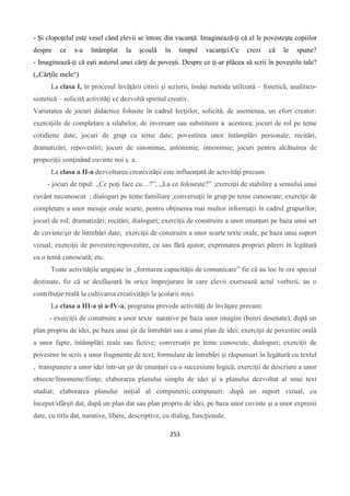 253
- Şi clopoţelul este vesel când elevii se întorc din vacanţă. Imaginează-ţi că el le povesteşte copiilor
despre ce s-a întâmplat la şcoală în timpul vacanţei.Ce crezi că le spune?
- Imaginează-ţi că eşti autorul unei cărţi de poveşti. Despre ce ţi-ar plăcea să scrii în poveştile tale?
(„Cărţile mele“)
La clasa I, în procesul învăţării citirii şi scrierii, însăşi metoda utilizată – fonetică, analitico-
sintetică – solicită activităţi ce dezvoltă spiritul creativ.
Varietatea de jocuri didactice folosite în cadrul lecţiilor, solicită, de asemenea, un efort creator:
exerciţiile de completare a silabelor, de inversare sau substituire a acestora; jocuri de rol pe teme
cotidiene date; jocuri de grup cu teme date; povestirea unor întâmplări personale; recitări,
dramatizări, repovestiri; jocuri de sinonimie, antonimie, omonimie; jocuri pentru alcătuirea de
propoziţii conţinând cuvinte noi ş. a.
La clasa a II-a dezvoltarea creativităţii este influenţată de activităţi precum:
- jocuri de tipul: ,,Ce poţi face cu…?”, ,,La ce foloseşte?” ;exerciţii de stabilire a sensului unui
cuvânt necunoscut ; dialoguri pe teme familiare ;conversaţii în grup pe teme cunoscute; exerciţii de
completare a unor mesaje orale scurte, pentru obţinerea mai multor informaţii în cadrul grupurilor;
jocuri de rol; dramatizări; recitări; dialoguri; exerciţii de construire a unor enunţuri pe baza unui set
de cuvinte/şir de întrebări date; exerciţii de construire a unor scurte texte orale, pe baza unui suport
vizual; exerciţii de povestire/repovestire, cu sau fără ajutor; exprimarea propriei păreri în legătură
cu o temă cunoscută; etc.
Toate activităţile angajate în ,,formarea capacităţii de comunicare” fie că au loc în ore special
destinate, fie că se desfăşoară în orice împrejurare în care elevii exersează actul vorbirii, au o
contribuţie reală la cultivarea creativităţii la şcolarii mici.
La clasa a III-a și a-IV-a, programa prevede activităţi de învăţare precum:
- exerciţii de construire a unor texte narative pe baza unor imagini (benzi desenate), după un
plan propriu de idei, pe baza unui şir de întrebări sau a unui plan de idei; exerciţii de povestire orală
a unor fapte, întâmplări reale sau fictive; conversaţii pe teme cunoscute, dialoguri; exerciţii de
povestire în scris a unor fragmente de text; formulare de întrebări şi răspunsuri în legătură cu textul
, transpunere a unor idei într-un şir de enunţuri cu o succesiune logică; exerciţii de descriere a unor
obiecte/fenomene/fiinţe; elaborarea planului simplu de idei şi a planului dezvoltat al unui text
studiat; elaborarea planului iniţial al compunerii; compuneri: după un suport vizual, cu
început/sfârşit dat, după un plan dat sau plan propriu de idei, pe baza unor cuvinte şi a unor expresii
date, cu titlu dat, narative, libere, descriptive, cu dialog, funcţionale.
 