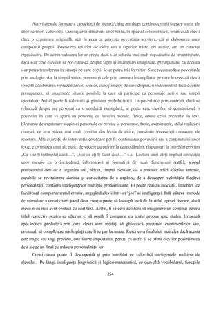 254
Activitatea de formare a capacităţii de lectură/citire are drept conţinut creaţii literare unele ale
unor scriitori cunoscuţi. Cunoaşterea structurii unor texte, în special cele narative, orientează elevii
către o exprimare originală, atât în ceea ce priveşte povestirea acestora, cât şi elaborarea unor
compoziţii proprii. Povestirea textelor de citire sau a faptelor trăite, ori auzite, are un caracter
reproductiv. De aceea valoarea lor ar creşte dacă s-ar solicita mai mult capacitatea de inventivitate,
dacă s-ar cere elevilor să povestească despre fapte şi întâmplări imaginare, presupunând că acestea
s-ar putea transforma în situaţii pe care copiii le-ar putea trăi în viitor. Sunt recomandate povestirile
prin analogie, dar la timpul viitor, precum şi cele prin contrast.Întâmplările pe care le creează elevii
solicită combinarea reprezentărilor, ideilor, cunoştinţelor de care dispun, îi îndeamnă să facă diferite
presupuneri, să imagineze situaţii posibile la care să participe ca personaje active sau simpli
spectatori. Astfel poate fi solicitată şi gândirea probabilistică. La povestirile prin contrast, dacă se
relatează despre un personaj cu o conduită exemplară, se poate cere elevilor să construiască o
povestire în care să apară un personaj cu însuşiri morale, fizice, opuse celui prezentat în text.
Elemente de exprimare a opiniei personale cu privire la personaje, fapte, evenimente, stilul realizării
creaţiei, ce le-a plăcut mai mult copiilor din lecţia de citire, constituie intervenţii creatoare ale
acestora. Alte exerciţii de intervenţie creatoare pot fi: continuarea povestirii sau a conţinutului unor
texte, exprimarea unui alt punct de vedere cu privire la deznodământ, răspunsuri la întrebări precum
,,Ce s-ar fi întâmplat dacă…”, ,,Voi ce aţi fi făcut dacă…” ş.a. Lectura unei cărţi implică circulaţia
unor mesaje cu o încărcătură informativă şi formativă de mari dimensiuni Astfel, scopul
profesorului este de a organiza util, plăcut, timpul elevilor, de a produce trăiri afective intense,
capabile se revitalizeze dorinţa şi curiozitatea de a explora, de a descoperi veleităţile fiecărei
personalităţi, conform inteligenţelor multiple predominante. El poate realiza asociaţii, întrebări, ce
facilitează comportamentul creativ, angajând elevii într-un “joc” al inteligenţei. Iată câteva metode
de stimulare a creativităţii:jocul de-a creaţia poate să înceapă încă de la titlul operei literare, dacă
elevii n-au mai avut contact cu acel text. Astfel, li se cere acestora să imagineze un conţinut pentru
titlul respectiv pentru ca ulterior el să poată fi comparat cu textul propus spre studiu. Urmează
apoi lectura predictivă prin care elevii sunt incitaţi să ghicească parcursul evenimentelor sau,
eventual, să completeze unele părţi care li se par lacunare. Rescrierea finalului, mai ales dacă acesta
este tragic sau vag precizat, este foarte importantă, pentru că astfel li se oferã elevilor posibilitatea
de a alege un final pe măsura personalităţii lor.
Creativitatea poate fi descoperită şi prin întrebări ce valorifică inteligenţele multiple ale
elevului. Pe lângă inteligenţa lingvistică şi logico-matematică, ce dezvoltă vocabularul, funcţiile
 