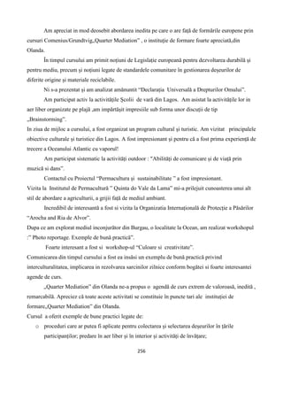 256
Am apreciat in mod deosebit abordarea inedita pe care o are față de formările europene prin
cursuri Comenius/Grundtvig„Quarter Mediation” , o instituție de formare foarte apreciată,din
Olanda.
În timpul cursului am primit noțiuni de Legislație europeană pentru dezvoltarea durabilă și
pentru mediu, precum și noțiuni legate de standardele comunitare în gestionarea deșeurilor de
diferite origine și materiale reciclabile.
Ni s-a prezentat și am analizat amănuntit “Declarația Universală a Drepturilor Omului”.
Am participat activ la activitățile Școlii de vară din Lagos. Am asistat la activitățile lor in
aer liber organizate pe plajă ,am impărtășit impresiile sub forma unor discuții de tip
„Brainstorming”.
In ziua de mijloc a cursului, a fost organizat un program cultural și turistic. Am vizitat principalele
obiective culturale și turistice din Lagos. A fost impresionant și pentru că a fost prima experiență de
trecere a Oceanului Atlantic cu vaporul!
Am participat sistematic la activități outdoor : "Abilități de comunicare și de viață prin
muzică si dans”.
Contactul cu Proiectul “Permacultura și sustainabilitate ” a fost impresionant.
Vizita la Institutul de Permacultură ” Quinta do Vale da Lama” mi-a prilejuit cunoasterea unui alt
stil de abordare a agriculturii, a grijii față de mediul ambiant.
Incredibil de interesantă a fost si vizita la Organizatia Internațională de Protecție a Păsărilor
“Arocha and Ria de Alvor”.
Dupa ce am explorat mediul inconjurător din Burgau, o localitate la Ocean, am realizat workshopul
:” Photo reportage. Exemple de bună practică”.
Foarte interesant a fost si workshop-ul “Culoare si creativitate”.
Comunicarea din timpul cursului a fost ea insăsi un exemplu de bună practică privind
interculturalitatea, implicarea in rezolvarea sarcinilor zilnice conform bogătei si foarte interesantei
agende de curs.
„Quarter Mediation” din Olanda ne-a propus o agendă de curs extrem de valoroasă, inedită ,
remarcabilă. Apreciez că toate aceste activitati se constituie în puncte tari ale instituției de
formare„Quarter Mediation” din Olanda.
Cursul a oferit exemple de bune practici legate de:
o proceduri care ar putea fi aplicate pentru colectarea și selectarea deșeurilor în țările
participanților; predare în aer liber și în interior și activități de învățare;
 