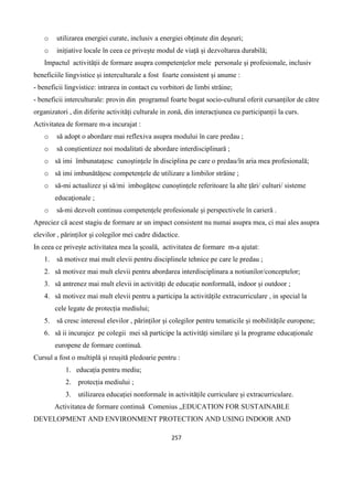 257
o utilizarea energiei curate, inclusiv a energiei obținute din deșeuri;
o inițiative locale în ceea ce privește modul de viață și dezvoltarea durabilă;
Impactul activităţii de formare asupra competenţelor mele personale şi profesionale, inclusiv
beneficiile lingvistice și interculturale a fost foarte consistent și anume :
- beneficii lingvistice: intrarea in contact cu vorbitori de limbi străine;
- beneficii interculturale: provin din programul foarte bogat socio-cultural oferit cursanților de către
organizatori , din diferite activități culturale in zonă, din interacțiunea cu participanții la curs.
Activitatea de formare m-a incurajat :
o să adopt o abordare mai reflexiva asupra modului în care predau ;
o să conştientizez noi modalitati de abordare interdisciplinară ;
o să imi îmbunatațesc cunoştinţele în disciplina pe care o predau/în aria mea profesională;
o să imi imbunătățesc competențele de utilizare a limbilor străine ;
o să-mi actualizez și să/mi imbogățesc cunoștințele referitoare la alte țări/ culturi/ sisteme
educaţionale ;
o să-mi dezvolt continuu competenţele profesionale și perspectivele în carieră .
Apreciez că acest stagiu de formare ar un impact consistent nu numai asupra mea, ci mai ales asupra
elevilor , părinților și colegilor mei cadre didactice.
In ceea ce privește activitatea mea la școală, activitatea de formare m-a ajutat:
1. să motivez mai mult elevii pentru disciplinele tehnice pe care le predau ;
2. să motivez mai mult elevii pentru abordarea interdisciplinara a notiunilor/conceptelor;
3. să antrenez mai mult elevii in activități de educație nonformală, indoor și outdoor ;
4. să motivez mai mult elevii pentru a participa la activitățile extracurriculare , in special la
cele legate de protecția mediului;
5. să cresc interesul elevilor , părinților și colegilor pentru tematicile și mobilitățile europene;
6. să ii incurajez pe colegii mei să participe la activități similare și la programe educaționale
europene de formare continuă.
Cursul a fost o multiplă și reușită pledoarie pentru :
1. educația pentru mediu;
2. protecția mediului ;
3. utilizarea educației nonformale in activitățile curriculare și extracurriculare.
Activitatea de formare continuă Comenius „EDUCATION FOR SUSTAINABLE
DEVELOPMENT AND ENVIRONMENT PROTECTION AND USING INDOOR AND
 