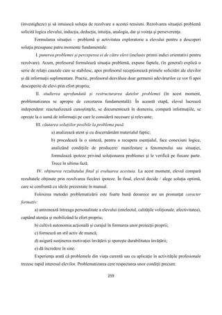 259
(investigheze) şi să intuiască soluţia de rezolvare a acestei tensiuni. Rezolvarea situaţiei problemă
solicită logica elevului, inducţia, deducţia, intuiţia, analogia, dar şi voinţa şi perseverenţa.
Formularea situaţiei – problemă şi activitatea exploratorie a elevului pentru a descoperi
soluţia presupune patru momente fundamentale:
I. punerea problemei şi perceperea ei de către elevi (inclusiv primii indici orientativi pentru
rezolvare). Acum, profesorul formulează situaţia problemă, expune faptele, (în general) explică o
serie de relaţii cauzale care se stabilesc, apoi profesorul recepţionează primele solicitări ale elevilor
şi dă informaţii suplimentare. Practic, profesorul dezvăluie doar germenii adevărurilor ce vor fi apoi
descoperite de elevi prin efort propriu;
II. studierea aprofundată şi restructurarea datelor problemei (în acest moment,
problematizarea se apropie de cercetarea fundamentală). În această etapă, elevul lucrează
independent: reactualizează cunoştinţele, se documentează în domeniu, compară informaţiile, se
opreşte la o sumă de informaţii pe care le consideră necesare şi relevante;
III. căutarea soluţiilor posibile la problema pusă
a) analizează atent şi cu discernământ materialul faptic;
b) procedează la o sinteză, pentru a recupera esenţialul, face conexiuni logice,
analizând condiţiile de producere/ manifestare a fenomenului sau situaţiei,
formulează ipoteze privind soluţionarea problemei şi le verifică pe fiecare parte.
Trece în ultima fază.
IV. obţinerea rezultatului final şi evaluarea acestuia. La acest moment, elevul compară
rezultatele obţinute prin rezolvarea fiecărei ipoteze. În final, elevul decide / alege soluţia optimă,
care se confruntă cu ideile prezentate în manual.
Folosirea metodei problematizării este foarte bună deoarece are un pronunţat caracter
formativ:
a) antrenează întreaga personalitate a elevului (intelectul, calităţile voliţionale, afectivitatea),
captând atenţia şi mobilizând la efort propriu;
b) cultivă autonomia acţională şi curajul în formarea unor proiecţii proprii;
c) formează un stil activ de muncă;
d) asigură susţinerea motivaţiei învăţării şi sporeşte durabilitatea învăţării;
e) dă încredere în sine.
Experienţa arată că problemele din viaţa curentă sau cu aplicaţie în activităţile profesionale
trezesc rapid interesul elevilor. Problematizarea cere respectarea unor condiţii precum:
 