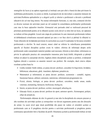 26
strategiilor de lucru şi au apărut organizaţii şi instituţii care pot oferi o bancă de date privitoare la
mobilitatea profesiunilor, la cerere şi ofertă, la perspectivele de dezvoltare a anumitor domenii de
activitate.Problema aptitudinilor şi a alegerii şcolii şi ulterior a profesiunii a devenit o problemă
educativă de cel mai larg interes. Nu numai informaţiile furnizate, ci, mai ales, contactul elevilor
cu diverse sectoare de activitate joacă un rol esenţial în consolidarea preferinţelor profesionale
care stau la baza opţiunilor tinerilor. Gimnaziul este perioada când se realizează procesul de
prioritare profesională pentru că la sfârşitul acestui ciclu elevul va intra într-un liceu, iar opţiunea
sa trebuie să bine pregătită. Liceul este etapa de şcolarizare în care interesele profesionale trebuie
să dobândească cristalizarea necesară opţiunii pe care o vor face elevii şi părinţii la sfârşitul ei.
Toate obiectele de învăţământ prevăzute în curriculum au şi pot fi exploatate în favoarea orientării
profesionale a elevilor. În mod concret, atunci când ne referim la valorificarea potenţialului
specific al fiecărei discipline şcolare avem în vedere: oferirea de informaţii despre ariile
profesionale unde cunoştinţele materiei predate sunt necesare, folosite şi dezvoltate; informarea cu
privire la aplicaţiile practice ale cunoştinţelor transmise prin lecţii.Astfel, dirigintele şi părinţii
trebuie să aducă la cunoştinţă elevilor, legătura dintre disciplinele şcolare şi profesii, evidenţiind
legătura directă a acestora cu anumite meserii sau profesii. De exemplu, dacă cineva obţine
rezultate şcolare bune la:
 Limba română /limbi străine, ar putea deveni: profesor, cercetător în lingvistică, învăţător,
bibliotecar, educatoare, ghid, translator, diplomat, jurnalist etc.
 Matematică şi informatică, ar putea deveni: profesor, economist - contabil, inginer,
funcţionar bancar, arhitect, astronom, statistician, informatician-programator etc.
 Fizică, chimie, biologie, ar putea deveni: profesor, cercetător, medic uman, medic
veterinar, stomatolog, farmacist, biofizician, biolog etc.
 Istorie, ar putea deveni: profesor, scriitor, muzeograf, arheolog etc.
 Educaţie fizică, ar putea deveni: profesor de sport, antrenor sportiv, fizioterapeut, poliţist,
ofiţer de armată etc.
Performanţele obţinute de elev în general şi mai ales la disciplinele de concurs precum şi
alte rezultate ale activităţii şcolare şi extraşcolare vor deveni argumente pentru una din direcţiile
de urmat. La acest nivel apar două posibilităţi din punct de vedere al orientării şcolare şi
profesionale cum ar fi pregătirea elevilor pentru o activitate profesională şi pregătirea pentru
continuarea specializării într-o facultate de profil. Orientarea şcolară şi profesională trebuie să tină
 