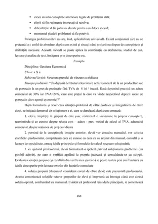 260
 elevii să aibă cunoştinţe anterioare legate de problema dată;
 elevii să fie realmente interesaţi să rezolve;
 dificultăţile să fie judicios dozate pentru a nu bloca elevul;
 momentul plasării problemei să fie potrivit.
Strategia problematizării nu are, însă, aplicabilitate universală. Există conţinuturi care nu se
pretează la o astfel de abordare, după cum există şi situaţii când şcolarii nu dispun de cunoştinţele şi
abilităţile necesare. Această metodă se poate aplica în combinaţie cu dezbaterea, studiul de caz,
lectura şi analiza de text, învăţarea prin descoperire etc.
Exemplu
Disciplina: Gestiune Economică
Clasa: a X a
Subiectul lecţiei: Structura preţului de vânzare cu ridicata
Situaţia problemă: “Un depozit de băuturi răcoritoare achiziţionează de la un producător suc
de portocale la un preţ de producţie fără TVA de 8 lei / bucată. Dacă depozitul practică un adaos
comercial de 30% iar TVA=24%, care este preţul la care va vinde respectivul depozit sucul de
portocale către agenţii economici?”
După formularea şi descrierea situaţiei-problemă de către profesor şi înregistrarea de către
elevi, se iniţiază demersul de soluţionare a ei, care se derulează după cum urmează:
1. elevii, împărţiţi în grupuri de câte şase, realizează o incursiune în propria cunoaştere,
reamintindu-şi ce cunosc despre relaţia cost – adaos - pret, modul de calcul al TVA, adaosului
comercial, despre noţiunea de preţ cu ridicata
2. pornind de la cunoştinţele însuşite anterior, elevii vor consulta manualul, vor solicita
clarificări profesorului, completează ceea ce cunosc cu ceea ce au reţinut din manual, consultă şi o
lucrare de specialitate, extrag ideile principale şi formulele de calcul necesare soluţionării;
3. cu ajutorul profesorului, elevii formulează o ipoteză privind soluţionarea problemei (un
posibil adevăr), pe care o verifică apelând la propria judecată şi consultându-se cu colegii.
Evaluarea soluţiei propuse (şi rezultată din verificarea ipotezei) se poate realiza prin confruntarea cu
ideile descoperite prin lectura textelor din lucrările consultate
4. soluţia propusă (răspunsul considerat corect de către elevi) este prezentată profesorului.
Acesta contorizează soluţiile tuturor grupurilor de elevi şi împreună cu întreaga clasă este aleasă
soluţia optimă, confruntând cu manualul. Evident că profesorul reia ideile principale, le comentează
 