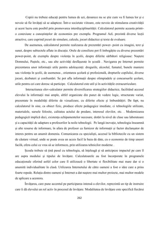 262
Copiii nu trebuie educați pentru lumea de azi, deoarece nu se știe cum va fi lumea lor și e
nevoie să fie învățați să se adapteze. Într-o societate viitoare, este nevoie de stimularea creativității
și acest lucru este posibil prin promovarea interdișciplinarității. Calculatorul permite aceasta printr-
o conexiune a cunoștințelor de economies pre exemplu. Programul AeL prezintă diverse lecții
atractive, care cuprind jocuri de simulare, calcule, jocuri didactice și texte de evaluare.
De asemenea, calculatorul permite realizarea de prezentări power- point cu imagini, text și
sunet, despre subiectele aflate in discuție. Orele de consiliere pot fi îmbogățite cu diverse prezentări
power-point, de exemplu despre violența în școlii, despre diferite sărbători religioase: Naștere
Domnului, Paștele, etc., sau alte activități desfășurate în școală . Navigarea pe Internet permite
prezentarea unor informații utile pentru adoleșcenți: drogurile, alcoolul, fumatul, bunele maniere
sau violența în școlii, de asemenea , orientarea școlară și profesională, drepturile copilului, diverse
jocuri, dezbateri și confruntări. Se pot afla informații despre olimpiadele și concursurile școlare,
utile pentru cei care doresc să participe. Calculatorul este util și în activitățile extracurriculare.
Interactiunea elev-calculator permite diversificarea strategiilor didactice, facilitând accesul
elevului la informații mai ample, altfel organizate din punct de vedere logic, structurate variat,
prezentate în modalități diferite de vizualizare, cu diferite efecte și îmbunătățiri. De fapt, nu
calculatorul în sine, ca obiect fizic, produce efecte pedagogice imediate, ci tehnologiile utilizate,
materialele, sursele folosite, calitatea actului de predare, interesul elevilor, etc. . Modernizarea
pedagogică implică deci, existența echipamentelor necesare, dotări la nivel de clase sau laboratoare
și a capacității de adaptare a profesorilor la noile tehnologii. Pe langă inovație, tehnologia înseamnă
și alte resurse de informare, în afara de profesor ca furnizor de informații și factor declanșator de
interes pentru un anumit domeniu. Comunicarea cu specialiști, accesul la bibliotecile cu un sistem
de căutare virtual, unde se poate avea un acces facil la baza de date, cu o economie de timp uneori
facilă, ofera celui ce vrea să se informeze, prin utilizarea tehnicilor moderne .
Școala trebuie să țină pasul cu tehnologia, să înțeleagă și să anticipeze impactul pe care îl
are aspra modului și tipului de învățare. Calculatoarele au fost încorporate în programele
educaționale oferind astfel celor care îl utilizează o libertate si flexibilitate mai mare dar si o
anumită individualitate în clasă. Utilizarea Internetului de către oameni a fost o idee care a prins
foarte repede. Relația dintre oameni și Internet a dat naștere mai multor proiecte, mai multor modele
de aplicare a acestora.
Învățarea, care pune accentul pe participarea intensă a elevilor, reprezintă un tip de instruire
care îi dă elevului un rol activ în procesul de învățare. Modalitatea de învățare este specifică fiecărui
 