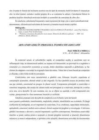 263
elev în parte în funcție de înclinarea acestuia sau de tipul de memorie.Astfel învățarea îl situează pe
elev în rolul central, creîndu-i mediul propice de a se concentra la subiect. Calculatorul folosit în
predarea lecțiilor stimulează motivația învățării și acumulării de cunoștințe de către elev.
În concluzie, calculatorul înseamnă o mare economie de timp, este o sursă seminficativă de
documentare, eficientizează activitatea de instruire și menține trează atenția copiilor.
Bibliografie:
 VIZIUNEA NOASTRĂ DESPRE UTILIZAREA CALCULATORULUI ÎN ȘCOALĂ – autor Prof. Hedesiu
Ligia, co-autor Prof. Scridon Ioana
 “Predarea si invatarea disciplinelor socio-umane. Elemente de didactica aplicata” – 2000 - Ion
Albulescu, Mirela Albulescu
ARTA INOVAŢIEI ÎN PROCESUL INSTRUCTIV-EDUCATIV
Prof. MIRCEA MIRELA
C.N. „Al. D. Ghica”, Alexandria
În contextul actual, al schimbărilor rapide, al competiţiei acerbe şi accelerate care ne
influenţează viaţa, ne dinamizează mediul, ne impune noi determinări, ne provoacă la o regândire a
sistemelor şi a structurilor economice şi sociale, dintre identitatea naţională şi globalizare, se fac
eforturi de adaptare a societăţii la exigenţele lumii de mâine. Trăim într-o lume bazată pe competiţie
şi eficenţă, a cărei forţă rezidă în cunoaştere.
Creativitatea este acea caracteristică a gândirii care foloseşte inventiv experienţa şi
cunoştinţele acumulate, oferind soluţii şi idei originale. Ea face posibilă crearea de produse reale
sau pur mintale, constituind un progres în planul social. Componenta principală a creativităţii o
constituie imaginaţia, dar creaţia de valoare reală mai presupune şi o motivaţie, dorinţa de a realiza
ceva nou, ceva deosebit. Şi cum noutatea, azi, nu se obţine cu uşurinţă, o altă componentă este
voinţa , perseverenţa în a face numeroase încercări şi verificări.
Gândirea creatoare este deosebit de complexă şi are la bază o serie de factori
care-i permit combinările, transformările, implicările, relaţiile, identificările sau evaluările. Pe lângă
coeficentul de inteligenţă, un rol important în creativitate, îl au: ereditatea, capacităţile intelectuale,
aptitudinile, caracterul, mediul socio-cultural, efortul susţinut de pregătire şi investigaţie. Cultivarea
gândirii inovatoare a devenit o sarcină importantă a şcolilor contemporane. Stimularea creativităţii
tinerilor se poate realiza printr-o susţinută şi elevată pregătire teoretică şi practică; dinamizarea
iniţiativei şi muncii independente, a spiritului critic ştiinţific; dinamizarea activităţii de documentare
 