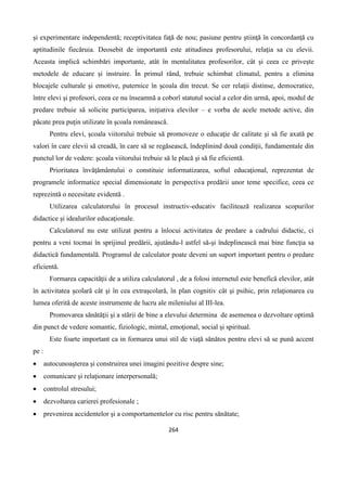 264
şi experimentare independentă; receptivitatea faţă de nou; pasiune pentru ştiinţă în concordanţă cu
aptitudinile fiecăruia. Deosebit de importantă este atitudinea profesorului, relaţia sa cu elevii.
Aceasta implică schimbări importante, atât în mentalitatea profesorilor, cât şi ceea ce priveşte
metodele de educare şi instruire. În primul rând, trebuie schimbat climatul, pentru a elimina
blocajele culturale şi emotive, puternice în şcoala din trecut. Se cer relaţii distinse, democratice,
între elevi şi profesori, ceea ce nu înseamnă a coborî statutul social a celor din urmă, apoi, modul de
predare trebuie să solicite participarea, iniţiativa elevilor – e vorba de acele metode active, din
păcate prea puţin utilizate în şcoala românească.
Pentru elevi, şcoala viitorului trebuie să promoveze o educaţie de calitate şi să fie axată pe
valori în care elevii să creadă, în care să se regăsească, îndeplinind două condiţii, fundamentale din
punctul lor de vedere: şcoala viitorului trebuie să le placă şi să fie eficientă.
Prioritatea învăţământului o constituie informatizarea, softul educaţional, reprezentat de
programele informatice special dimensionate în perspectiva predării unor teme specifice, ceea ce
reprezintă o necesitate evidentă .
Utilizarea calculatorului în procesul instructiv-educativ facilitează realizarea scopurilor
didactice şi idealurilor educaţionale.
Calculatorul nu este utilizat pentru a înlocui activitatea de predare a cadrului didactic, ci
pentru a veni tocmai în sprijinul predării, ajutându-l astfel să-şi îndeplinească mai bine funcţia sa
didactică fundamentală. Programul de calculator poate deveni un suport important pentru o predare
eficientă.
Formarea capacităţii de a utiliza calculatorul , de a folosi internetul este benefică elevilor, atât
în activitatea şcolară cât şi în cea extraşcolară, în plan cognitiv cât şi psihic, prin relaţionarea cu
lumea oferită de aceste instrumente de lucru ale mileniului al III-lea.
Promovarea sănătăţii şi a stării de bine a elevului determina de asemenea o dezvoltare optimă
din punct de vedere somantic, fiziologic, mintal, emoţional, social şi spiritual.
Este foarte important ca in formarea unui stil de viaţă sănătos pentru elevi să se pună accent
pe :
 autocunoaşterea şi construirea unei imagini pozitive despre sine;
 comunicare şi relaţionare interpersonală;
 controlul stresului;
 dezvoltarea carierei profesionale ;
 prevenirea accidentelor şi a comportamentelor cu risc pentru sănătate;
 