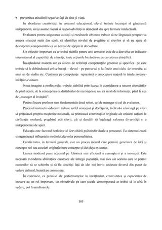 265
 prevenirea atitudinii negative faţă de sine şi viaţă.
In abordarea creativitǎţii in procesul educaţional, elevul trebuie încurajat să gândească
independent, să îşi asume riscuri si responsabilităţi in demersul său spre formare intelectuală.
Evaluarea pentru asigurarea calităţii şi rezultatele obţinute trebuie să ne lărgească perspectiva
asupra situaţiei reale din şcoli, să identifice nivelul de pregătire al elevilor şi să ne ajute să
descoperim componentele ce au nevoie de sprijin în dezvoltare.
Un obiectiv important ce ar trebui stabilit pentru anii următori este de a dezvolta un indicator
internaţional al capacităţii de a învăţa, toate acţiunile bazându-se pe cercetarea ştiinţifică.
Învăţământul modern are ca sistem de referinţă competenţele generale şi specifice pe care
trebuie să le dobândească cel ce învaţă – elevul – pe parcursul şi la finele unui ciclu de instruire, al
unui an de studiu etc. Centrarea pe competenţe reprezintă o preocupare majoră în triada predare-
învăţare-evaluare.
Noua imagine a profesorului trebuie stabilită prin luarea în considerare a tuturor abordărilor
de până acum, de la conceperea ca distribuitor de recompense sau ca sursă de informaţii, până la cea
de „manager al învăţării”.
Pentru fiecare profesor sunt fundamentale două roluri, cel de manager şi cel de evaluator.
Procesul instructiv-educativ trebuie astfel conceput şi desfăşurat, încât să-i convingă pe elevi
să preţuiască propria moştenire naţională, să primească contribuţiile originale ale oricărei naţiuni la
civilizaţia modernă, pregătind atât elevii, cât şi dascălii să înţeleagă valoarea diversităţii şi a
independenţei de spirit.
Educaţia este factorul hotărâtor al dezvoltării psihoindividuale a persoanei. Ea sistematizează
şi organizează influenţele mediului,dezvolta personalitatea.
Creativitatea, in termeni generali, este un proces mental care permite generarea de idei şi
concepte noi sau asocieri originale intre concepte şi idei deja existente.
Lumea modernă pune accentul pe folosirea mai eficientă a cunoaşterii şi a inovaţiei. Este
necesară extinderea abilităţilor creatoare ale întregii populaţii, mai ales ale acelora care le permit
oamenilor să se schimbe şi să fie deschişi faţă de idei noi într-o societate diversă din punct de
vedere cultural, bazată pe cunoaştere.
În concluzie, ca premise ale performanţelor în învăţământ, creativitatea şi capacitatea de
inovare au un rol important, iar obiectivele pe care şcoala contemporană ar trebui să le aibă în
vedere, pot fi următoarele:
 