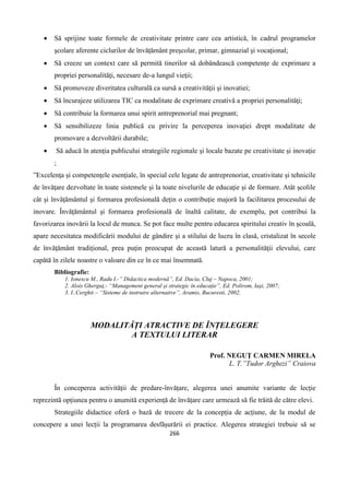 266
 Să sprijine toate formele de creativitate printre care cea artistică, în cadrul programelor
şcolare aferente ciclurilor de învăţământ preşcolar, primar, gimnazial şi vocaţional;
 Să creeze un context care să permită tinerilor să dobândească competenţe de exprimare a
propriei personalităţi, necesare de-a lungul vieţii;
 Să promoveze diveritatea culturală ca sursă a creativităţii şi inovatiei;
 Să încurajeze utilizarea TIC ca modalitate de exprimare creativă a propriei personalităţi;
 Să contribuie la formarea unui spirit antreprenorial mai pregnant;
 Să sensibilizeze linia publică cu privire la perceperea inovaţiei drept modalitate de
promovare a dezvoltării durabile;
 Să aducă în atenţia publicului strategiile regionale şi locale bazate pe creativitate şi inovaţie
;
”Excelenţa şi competenţele esenţiale, în special cele legate de antreprenoriat, creativitate şi tehnicile
de învăţare dezvoltate în toate sistemele şi la toate nivelurile de educaţie şi de formare. Atât şcolile
cât şi învăţământul şi formarea profesională deţin o contribuţie majoră la facilitarea procesului de
inovare. Învăţământul şi formarea profesională de înaltă calitate, de exemplu, pot contribui la
favorizarea inovării la locul de munca. Se pot face multe pentru educarea spiritului creativ în şcoală,
apare necesitatea modificării modului de gândire şi a stilului de lucru în clasă, cristalizat în secole
de învăţământ tradiţional, prea puţin preocupat de această latură a personalităţii elevului, care
capătă în zilele noastre o valoare din ce în ce mai însemnată.
Bibliografie:
1. Ionescu M., Radu I.-” Didactica modernă”, Ed. Dacia, Cluj – Napoca, 2001;
2. Alois Gherguţ,- “Management general şi strategic în educaţie”, Ed. Polirom, Iaşi, 2007;
3. I..Cerghit – “Sisteme de instruire alternative”, Aramis, Bucuresti, 2002.
MODALITĂȚI ATRACTIVE DE ÎNȚELEGERE
A TEXTULUI LITERAR
Prof. NEGUŢ CARMEN MIRELA
L. T.”Tudor Arghezi” Craiova
În conceperea activității de predare-învățare, alegerea unei anumite variante de lecție
reprezintă opțiunea pentru o anumită experiență de învățare care urmează să fie trăită de către elevi.
Strategiile didactice oferă o bază de trecere de la concepția de acțiune, de la modul de
concepere a unei lecții la programarea desfășurării ei practice. Alegerea strategiei trebuie să se
 