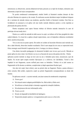 267
armonizeze cu obiectivele, sarcina didactică de bază, precum și cu tipul de învățare, elemente care
determină și tipul de lecție corespunzător.
În școala românească contemporană, studiul limbii și literaturii române dorește să dea
elevului libertate de expresie și de creație. În realizarea acestui deziderat major învățătorul dispune
de o varietate de metode clasice sau moderne, specifice limbii și literaturii române. Este bine ca
învățătorul să cunoască și să aplice cât mai multe metode didactice pentru a evita repetiția și
plictiseala din partea elevilor.
Pentru receptarea unei opere literare trebuie să folosim metode interactive la care să
participe cât mai mulți elevi.
Pentru ca o astfel de metodă să aibă succes la copii, ea trebuie să fie bine pregătită de către
cadrul didactic. Cu riscul de a apărea situații neprevăzute, care să împiedice obținerea rezultatului
dorit, merită să încercăm.
Tot ce este nou ne poate speria. De multe ori ezităm să încercăm folosirea unei metode noi,
dar o dată folosită, observăm imediat rezultatele. Elevii sunt atașați de tot ceea ce reprezintă noul.
Orice strategie nouă folosită îi captează pe elevi, îi atrage și ei doresc reluarea.
Una dintre inovațiile pedagogice în domeniul învățării este lectura guri-urechi. Metoda se
poate aplica la orice clasă. Am folosit-o și eu și s-a bucurat de succes din partea elevilor. Pentru
aplicarea acestei metode se alege un text care nu are o întindere prea mare, necunoscut, ușor de
înțeles. Eu m-am oprit asupra textului Operipeție și o călătorie, de I.Șt.Badice. Textul a fost
împărțit în trei fragmente, acesta nefiind prea mare ca întindere. Trebuie să se țină seama ca
fragmentele să fie dozate ca mărime, complexitate și după capacitatea fiecărei guri.
Am ales trei copii, buni cititori, care au primit câte un fragment. Pentru a putea efectua o
citire corectă, fără ezitări, expresivă, copiii au primit fragmentele corespunzătoare cu două zile
înainte.
În aplicarea corectă a acestei metode, am ținut seama de următoarele competențe:
A. Pentru guri‫׃‬
 Să citească untext adaptat posibilităților lor, fără ezitări și fărăr erori;
 Să utilizeze cu bună știință o intonație sugerată de situațiile întâlnite;
 Să selecționeze din text informațiile utile;
B. Pentru urechi‫׃‬
 Să știe să răspundă la întrebările de înțelegere;
 Să prezinte propria opinie și să argumenteze prin ceea ce a fost citit;
 