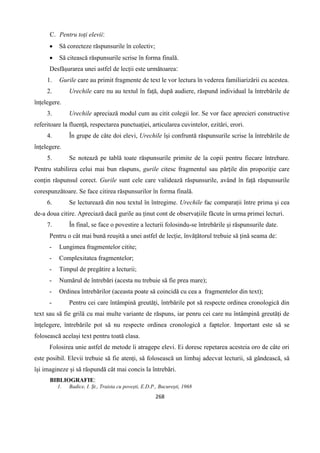 268
C. Pentru toți elevii‫׃‬
 Să corecteze răspunsurile în colectiv;
 Să citească răspunsurile scrise în forma finală.
Desfășurarea unei astfel de lecții este următoarea‫׃‬
1. Gurile care au primit fragmente de text le vor lectura în vederea familiarizării cu acestea.
2. Urechile care nu au textul în față, după audiere, răspund individual la întrebările de
înțelegere.
3. Urechile apreciază modul cum au citit colegii lor. Se vor face aprecieri constructive
referitoare la fluență, respectarea punctuației, articularea cuvintelor, ezitări, erori.
4. În grupe de câte doi elevi, Urechile își confruntă răspunsurile scrise la întrebările de
înțelegere.
5. Se notează pe tablă toate răspunsurile primite de la copii pentru fiecare întrebare.
Pentru stabilirea celui mai bun răspuns, gurile citesc fragmentul sau părțile din propoziție care
conțin răspunsul corect. Gurile sunt cele care validează răspunsurile, având în față răspunsurile
corespunzătoare. Se face citirea răspunsurilor în forma finală.
6. Se lecturează din nou textul în întregime. Urechile fac comparații între prima și cea
de-a doua citire. Apreciază dacă gurile au ținut cont de observațiile făcute în urma primei lecturi.
7. În final, se face o povestire a lecturii folosindu-se întrebările și răspunsurile date.
Pentru o cât mai bună reușită a unei astfel de lecție, învățătorul trebuie să țină seama de‫׃‬
- Lungimea fragmentelor citite;
- Complexitatea fragmentelor;
- Timpul de pregătire a lecturii;
- Numărul de întrebări (acesta nu trebuie să fie prea mare);
- Ordinea întrebărilor (aceasta poate să coincidă cu cea a fragmentelor din text);
- Pentru cei care întâmpină greutăți, întrbările pot să respecte ordinea cronologică din
text sau să fie grilă cu mai multe variante de răspuns, iar penru cei care nu întâmpină greutăți de
înțelegere, întrebările pot să nu respecte ordinea cronologică a faptelor. Important este să se
folosească același text pentru toată clasa.
Folosirea unie astfel de metode îi atragepe elevi. Ei doresc repetarea acesteia oro de câte ori
este posibil. Elevii trebuie să fie atenți, să folosească un limbaj adecvat lecturii, să gândească, să
își imagineze și să răspundă cât mai concis la întrebări.
BIBLIOGRAFIE‫׃‬
1. Badice, I. Șt., Traista cu povești, E.D.P., București, 1968
 