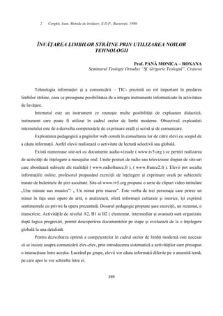 269
2. Cerghit, Ioan, Metode de învățare, E.D.P., București, 1980
ÎNVĂŢAREA LIMBILOR STRĂINE PRIN UTILIZAREA NOILOR
TEHNOLOGII
Prof. PANĂ MONICA – ROXANA
Seminarul Teologic Ortodox “Sf. Grigorie Teologul”, Craiova
Tehnologia informaţiei şi a comunicării – TIC- prezintă un rol important în predarea
limbilor străine, ceea ce presupune posibilitatea de a integra instrumente informatizate în activitatea
de învăţare.
Internetul este un instrument ce reuneşte multe posibilităţi de exploatare didactică,
instrument care poate fi utilizat în cadrul orelor de limbi moderne. Obiectivul exploatării
internetului este de a dezvolta competenţele de exprimare orală şi scrisă şi de comunicare.
Exploatarea pedagogică a paginilor web constă în consultarea lor de către elevi cu scopul de
a căuta informaţii. Astfel elevii realizează o activitate de lectură selectivă sau globală.
Există numeroase site-uri cu documente audio-vizuale ( www.tv5.org ) ce permit realizarea
de activități de înțelegere a mesajului oral. Unele posturi de radio sau televiziune dispun de site-uri
care abordează subiecte ale realității ( www.radiofrance.fr ), ( www.france2.fr ). Elevii pot asculta
informațiile online, profesorul propunând exerciții de înțelegere și exprimare orală pe subiectele
tratate de buletinele de știri ascultate. Site-ul www.tv5.org propune o serie de clipuri video intitulate
„Une minute aux musées”/ „ Un minut prin muzee”. Este vorba de trei personaje care petrec un
minut în fața unei opere de artă, o analizează, oferă informații culturale și istorice, își exprimă
sentimentele cu privire la opera prezentată. Dosarul pedagogic propune șase exerciții, un rezumat, o
transcriere. Activitățile de nivelul A2, B1 si B2 ( elementar, intermediar și avansat) sunt organizate
după logica progresiei, permit descoperirea documentelor pe etape și evoluează de la o înțelegere
globală la una detaliată.
Pentru dezvoltarea optimă a compețentelor în cadrul orelor de limbă modernă este necesar
să se insiste asupra comunicării elev-elev, prin introducerea sistematică a activităților care presupun
o interacțiune între aceștia. Lucrând pe grupe, elevii vor căuta informații diferite pe o anumită temă,
pe care apoi le vor schimba între ei.
 