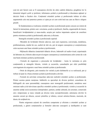 27
cont de unii factori cum ar fi cunoaşterea elevilor de către cadrele didactice, pregătirea lor în
domeniul alegerii şcolii şi profesiei, informarea şcolară şi profesională şi discutarea opţiunii şi
deciziei finale a fiecărui elev. Conţinutul orientării şcolare şi profesionale trebuie să ofere
argumentele cele mai puternice pentru a-i ajuta pe cei care ezită încă sau care au făcut o alegere
greşită.
În fundamentarea și realizarea orientării școlare și profesionale poate concura un sistem de
factori în interacțiune, printre care: cercetarea, școala și profesorii, familia, organizațiile de tineret,
beneficiarii învățământului și mass-media; aceștia pot realiza importante acțiuni de consiliere
pentru orientarea școlară și profesională, adecvate și eficiente.
Strategiile orientării școlare și profesionale cuprind:
- Metodele de învîțîmânt folosite adecvat, cum sunt expunerea, conversația, modelarea,
problematizarea, studiul de caz, asaltul de idei etc, pot să asigure cunoașterea și conștientizarea
celor necesare unei bune orientări școlare și profesionale.
- Mijloacele didactice (materialul didactic divers, îndeosebi cel audio-vizual, experiențele
de laborator etc.) folosite adecvat pot să asigure cunoașterea și constientizarea celor cerute de o cât
mai bună orientare școlară și profesională.
- Formele de organizare a procesului de învățământ – lecția în varietatea ei, prin
conținuturile și strategiile folosite, vizitele și excursiile, consultațiile pot oferi posibilități
convingatoare de asigurare a unei bune orientări școlare și profesionale.
- Orele de dirigentie, prin tematica lor variată și prin dezbaterile ce se realizează, pot și
trebuie să ajute la o buna orientare școlară și profesională a elevilor.
- Formele de activitate extrașcolare adecvate realizării orientării școlare și profesionale.
Printre acestea putem menționa: întâlnirile cu specialiști de diverse profesii; consultarea de
bibliografii ale unor personalități; cunoașterea unor monografii profesionale; urmărirea unor
emisiuni radio și de televiziune specifice orientării școlare și profesionale; vizitele și excursiile în
anumite unități socio-economice (intreprinderi, șantiere, unități culturale, de cercetare, comerciale
etc); simpozioane și mese rotunde pe diverse teme socioprofesionale; antrenarea elevilor în
anumite cercuri pe obiecte, cercuri știintifice și tehnice, cercuri artistice-literare, muzicale, de
desen, de sculptură etc.
Pentru asigurarea acțiunii de consiliere competente și eficiente a orientării școlare și
profesionale, a găsirii conținuturilor și formelor adecvate conceperii și desfășurării ei sunt
 
