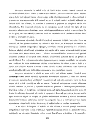 270
Integrarea internetului în cadrul orelor de limbi străine permite elevului contactul cu
documente reale ce reflectă cultura și limba în mod autentic. Contacul cu realitatea socială a limbii
este un factor motivațional. Nu mai este vorba de a învăța o limbă din manual, ci o limbă utilizată și
practicată cu scop comunicativ. Calculatorul, vector al învățării, conferă activității didactice un
caracter activ. De exemplu, s-a constatat o diminuare a greșelilor de ortografie intr-un text
tehnoredactat, deși corectorul automatic nu era selecționat, aspect explicat prin faptul că este
generată o reflecție asupra limbii care e mai puțin importantă în timpul scrierii pe suport clasic. Pe
de altă parte, utilizarea exercițiilor on-line, oricât de sistematice ar fi, conferă un caracter ludic
învățării și favorizează progresul.
Dimensiunea interactivă a învățării încurajează autonomia învățării. Încrezator, elevul va
considera ca fiind plăcută activitatea de a vizualiza alte site-uri, de a descoperi alte aspecte ale
limbii și de a dobândi competențe de înțelegere, competențe lexicale, gramaticale și de civilizație.
În timpul căutării, elevul învață să selecteze informațiile, să le trateze, să supună gândirii critice
ceea ce descoperă, să efectueze o sinteză. Utilizarea internetului la clasă permite accesul spre noi
orizonturi, evadarea în universul limbii studiate. Descoperirea culturală devine un pretext al
exersării limbii. Prin exploatarea site-urilor și documentelor cu caracter non didacic, stereotipurile
sunt combătute, iar limba redobândește rolul de vehicul cultural, în măsura în care o limbă și o
cultură sunt asociate. Această expunere a limbii utilizată în afara contextului școlar subliniază
unicul scop al învățării unei limbi străine: comunicarea și nu reușita la un examen.
Integrarea internetului în clasăă se poate realiza sub diferite aspecte. Numărul mare
de exerciții on-line este un mijloc de exploatare a documentelor electronice. Acestea sunt utilizate
precum orice exercițiu clasic, „pe hârtie”, cu deosebirea că sunt auto-corectoare. Elevii pot lucra
singuri și să refacă exercițiile de câte ori doresc. Caracterul auto-corector permite înlăturarea
oricărui sentiment de judecată și ușurează învățarea de greutatea și constrângerile performanței.
Exercițiile on-line pot fi exploatate suplimentar la metodele de la clasă, dar pot constitui un model
în sine de refolosire sistematică a lexicului și a gramaticii. Resursele prezente pe internet sunt în
egală măsură un mijloc de învățare cu ajutorul documentelor autentice și actuale. Prezentarea
documentelor reale este un factor de motivare nu doar pentru elev, ci și pentru profesor care meține
un contact cu cultura limbii străine. Acest aspect al învățării reduce și combate stereotipurile.
Un alt mijloc de integrare, și probabil cel mai eficient în ceea ce privește dezvoltarea
competențelor lingvistice, sociale și tehnice, îl reprezintă înlocuirea cărților și a exercițiilor scrise,
tradiționale, cu internetul. Suporturile online permit diversificarea activităților și documentelor,
 