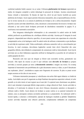 271
conferind studiului limbii caracter viu și variat. Utilizarea platformelor de formare reprezintă un
mijloc de integrare completă a noilor tehnologii în procesul de învățare. Acestea concretizează
lumea virtuală a internetului. În funcție de tipul lor, elevii își pot înscrie lucrările pe aceste
platforme de învățare. Acest aspect permite înlocuirea manualelor, dar și repsonsabilizarea elevilor.
Lor le revine sarcina de a se conecta la platforma de învățare și de a utiliza documentele. Etapele
specifice acestei activități (identificare, click, descărcare a documentului) favorizeză o învățare mai
eficientă și mai activă decât învățarea provocată de deschiderea manualului la pagina X și
rezolvarea cvasi-automată a exercițiilor.
Prin integrarea tehnologiilor informațiilor și ale comunicării în cadrul orelor de limbă
străină, profesorii au posibilitatea de a desfășura diferite activități. Acestea pot fi integrate în mod
progresiv, răspunzând unor obiective specifice, al caror punct comun este capacitatea de a dezvolta
competențele scrise și de înțelegere orală. În cadrul orelor de utilizare a internetului se pot desfîșura
și activități de exprimare orală. Video-conferințele, utilizarea camerelor web și a microfoanelor pot
favoriza, în mod avantajos, dezvoltarea legăturilor sociale între elevii francofoni din zone
geografice diferite, dezvoltându-le competențele de comunicare orală și interculturală. Acest tip de
activitate are ca efect înlăturarea aspectului artificial al dialogurilor și jocurilor de rol realizate în
cadrul grupului de elevi.
Resursele cele mai ușor de integrat și folosit sunt exercițiile on-line, gramaticale sau
lexicale. Alte tipuri de resurse ce pot fi ușor utilizate sunt: site-urile de învățare ce propun
activități și exerciții grupate pe teme și documentele autentice ( imagini sau texte). Un avantaj
important al internetului este posibilitatea de a găsi documente sonore și video, ce pot fi descărcate
sau exploatate „direct”, insistându-se asupra unor fragmente ale acestora. În plus se poate reveni
asupra acestora ori de câte ori este nevoie.
Utilizarea internetului presupune și valorificarea site-urilor fără raport didactic cu limbă de
studiu. Activitățile care pot fi organizate au drept finalitate descoperirea aspectului cultural, al celui
georafic și al celui istoric al unei regiuni sau al unei țări. Cu ajutorul unor chestionare sau ghiduri,
elevii sunt stimulați să parcurgă diferite etape pentru a atinge obiectivul final. Aceste activități se
dovedesc a fi motivante în măsura în care elevii folosesc documente autentice și descoperă o
utilizare reală a limbii. Acest demers de învățare se poate realiza și cu ajutorul motoarelor de
căutare, ceea ce presupune sortarea cuvintelor pertinente și a propozițiilor. Se realizează astfel o
lectură rapida, o selectare a informațiilor, operații de înțelegere imediată și globală. Îndeplinirea
acestor activități răspunde unui obiectiv particular, complementar dobândirii de competențe
 