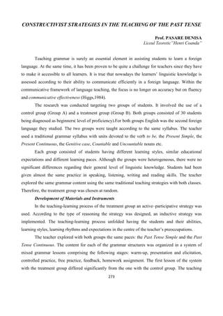 273
CONSTRUCTIVIST STRATEGIES IN THE TEACHING OF THE PAST TENSE
Prof. PASARE DENISA
Liceul Teoretic”Henri Coanda”
Teaching grammar is surely an essential element in assisting students to learn a foreign
language. At the same time, it has been proven to be quite a challenge for teachers since they have
to make it accessible to all learners. It is true that nowadays the learners’ linguistic knowledge is
assessed according to their ability to communicate efficiently in a foreign language. Within the
communicative framework of language teaching, the focus is no longer on accuracy but on fluency
and communicative effectiveness (Higgs,1984).
The research was conducted targeting two groups of students. It involved the use of a
control group (Group A) and a treatment group (Group B). Both groups consisted of 30 students
being diagnosed as beginners( level of proficiency).For both groups English was the second foreign
language they studied. The two groups were taught according to the same syllabus. The teacher
used a traditional grammar syllabus with units devoted to the verb to be, the Present Simple, the
Present Continuous, the Genitive case, Countable and Uncountable nouns etc.
Each group consisted of students having different learning styles, similar educational
expectations and different learning paces. Although the groups were heterogeneous, there were no
significant differences regarding their general level of linguistic knowledge. Students had been
given almost the same practice in speaking, listening, writing and reading skills. The teacher
explored the same grammar content using the same traditional teaching strategies with both classes.
Therefore, the treatment group was chosen at random.
Development of Materials and Instruments
In the teaching-learning process of the treatment group an active–participative strategy was
used. According to the type of reasoning the strategy was designed, an inductive strategy was
implemented. The teaching-learning process unfolded having the students and their abilities,
learning styles, learning rhythms and expectations in the centre of the teacher’s preoccupations.
The teacher explored with both groups the same paces: the Past Tense Simple and the Past
Tense Continuous. The content for each of the grammar structures was organized in a system of
mixed grammar lessons comprising the following stages: warm-up, presentation and elicitation,
controlled practice, free practice, feedback, homework assignment. The first lesson of the system
with the treatment group differed significantly from the one with the control group. The teaching
 