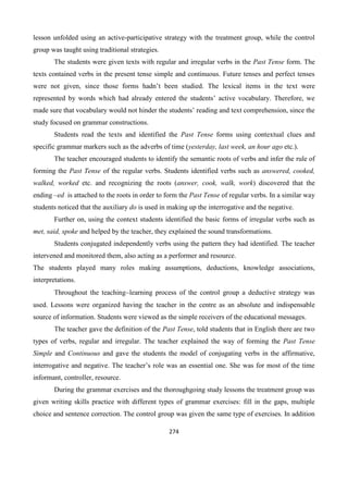 274
lesson unfolded using an active-participative strategy with the treatment group, while the control
group was taught using traditional strategies.
The students were given texts with regular and irregular verbs in the Past Tense form. The
texts contained verbs in the present tense simple and continuous. Future tenses and perfect tenses
were not given, since those forms hadn’t been studied. The lexical items in the text were
represented by words which had already entered the students’ active vocabulary. Therefore, we
made sure that vocabulary would not hinder the students’ reading and text comprehension, since the
study focused on grammar constructions.
Students read the texts and identified the Past Tense forms using contextual clues and
specific grammar markers such as the adverbs of time (yesterday, last week, an hour ago etc.).
The teacher encouraged students to identify the semantic roots of verbs and infer the rule of
forming the Past Tense of the regular verbs. Students identified verbs such as answered, cooked,
walked, worked etc. and recognizing the roots (answer, cook, walk, work) discovered that the
ending –ed is attached to the roots in order to form the Past Tense of regular verbs. In a similar way
students noticed that the auxiliary do is used in making up the interrogative and the negative.
Further on, using the context students identified the basic forms of irregular verbs such as
met, said, spoke and helped by the teacher, they explained the sound transformations.
Students conjugated independently verbs using the pattern they had identified. The teacher
intervened and monitored them, also acting as a performer and resource.
The students played many roles making assumptions, deductions, knowledge associations,
interpretations.
Throughout the teachinglearning process of the control group a deductive strategy was
used. Lessons were organized having the teacher in the centre as an absolute and indispensable
source of information. Students were viewed as the simple receivers of the educational messages.
The teacher gave the definition of the Past Tense, told students that in English there are two
types of verbs, regular and irregular. The teacher explained the way of forming the Past Tense
Simple and Continuous and gave the students the model of conjugating verbs in the affirmative,
interrogative and negative. The teacher’s role was an essential one. She was for most of the time
informant, controller, resource.
During the grammar exercises and the thoroughgoing study lessons the treatment group was
given writing skills practice with different types of grammar exercises: fill in the gaps, multiple
choice and sentence correction. The control group was given the same type of exercises. In addition
 
