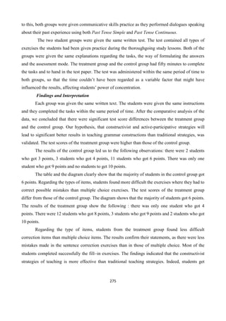 275
to this, both groups were given communicative skills practice as they performed dialogues speaking
about their past experience using both Past Tense Simple and Past Tense Continuous.
The two student groups were given the same written test. The test contained all types of
exercises the students had been given practice during the thoroughgoing study lessons. Both of the
groups were given the same explanations regarding the tasks, the way of formulating the answers
and the assessment mode. The treatment group and the control group had fifty minutes to complete
the tasks and to hand in the test paper. The test was administered within the same period of time to
both groups, so that the time couldn’t have been regarded as a variable factor that might have
influenced the results, affecting students’ power of concentration.
Findings and Interpretation
Each group was given the same written text. The students were given the same instructions
and they completed the tasks within the same period of time. After the comparative analysis of the
data, we concluded that there were significant test score differences between the treatment group
and the control group. Our hypothesis, that constructivist and active-participative strategies will
lead to significant better results in teaching grammar constructions than traditional strategies, was
validated. The test scores of the treatment group were higher than those of the control group.
The results of the control group led us to the following observations: there were 2 students
who got 3 points, 3 students who got 4 points, 11 students who got 6 points. There was only one
student who got 9 points and no students to get 10 points.
The table and the diagram clearly show that the majority of students in the control group got
6 points. Regarding the types of items, students found more difficult the exercises where they had to
correct possible mistakes than multiple choice exercises. The test scores of the treatment group
differ from those of the control group. The diagram shows that the majority of students got 6 points.
The results of the treatment group show the following : there was only one student who got 4
points. There were 12 students who got 8 points, 3 students who got 9 points and 2 students who got
10 points.
Regarding the type of items, students from the treatment group found less difficult
correction items than multiple choice items. The results confirm their statements, as there were less
mistakes made in the sentence correction exercises than in those of multiple choice. Most of the
students completed successfully the fillin exercises. The findings indicated that the constructivist
strategies of teaching is more effective than traditional teaching strategies. Indeed, students get
 