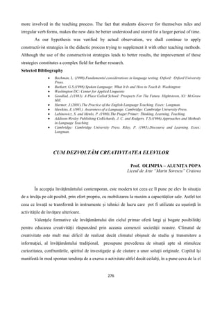 276
more involved in the teaching process. The fact that students discover for themselves rules and
irregular verb forms, makes the new data be better understood and stored for a larger period of time.
As our hypothesis was verified by actual observation, we shall continue to apply
constructivist strategies in the didactic process trying to supplement it with other teaching methods.
Although the use of the constructivist strategies leads to better results, the improvement of these
strategies constitutes a complex field for further research.
Selected Bibliography
 Bachman, L. (1990).Fundamental considerations in language testing. Oxford: Oxford University
Press.
 Burkart, G.S.(1998).Spoken Language: What It Is and How to Teach It. Washington:
 Washington DC: Center for Applied Linguistic
 Goodlad, J.(1983). A Place Called School: Prospects For The Future. Hightstown, NJ: McGraw
Hill.
 Harmer, J.(2001).The Practice of the English Language Teaching. Essex: Longman.
 Hawkins, E.(1981). Awareness of a Language. Cambridge: Cambridge University Press.
 Labinowicz, S. and Menlo, P. (1980).The Piaget Primer: Thinking, Learning, Teaching.
 Addison-Wesley Publishing CoRichards, J. C. and Rodgers, T.S.(1986).Approaches and Methods
in Language Teaching.
 Cambridge: Cambridge University Press. Riley, P. (1985).Discourse and Learning. Essex:
Longman.
CUM DEZVOLTĂM CREATIVITATEA ELEVILOR
Prof. OLIMPIA – ALUNIŢA POPA
Liceul de Arte “Marin Sorescu” Craiova
În accepţia învăţământului contemporan, este modern tot ceea ce îl pune pe elev în situaţia
de a învăţa pe cât posibil, prin efort propriu, cu mobilizarea la maxim a capacităţilor sale. Astfel tot
ceea ce învață se transformă în instrumente și tehnici de lucru care pot fi utilizate cu ușurință în
activitățile de învățare ulterioare.
Valenţele formative ale învăţământului din ciclul primar oferă largi şi bogate posibilităţi
pentru educarea creativităţii răspunzând prin aceasta comenzii societăţii noastre. Climatul de
creativitate este mult mai dificil de realizat decât climatul obişnuit de studiu şi transmitere a
informaţiei, al învăţământului tradiţional, presupune prevederea de situaţii apte să stimuleze
curiozitatea, confruntările, spiritul de investigaţie şi de căutare a unor soluţii originale. Copilul îşi
manifestă în mod spontan tendinţa de a exersa o activitate altfel decât ceilalţi, în a pune ceva de la el
 