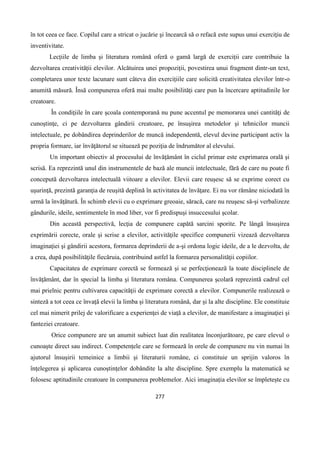 277
în tot ceea ce face. Copilul care a stricat o jucărie şi încearcă să o refacă este supus unui exerciţiu de
inventivitate.
Lecțiile de limba și literatura română oferă o gamă largă de exerciții care contribuie la
dezvoltarea creativității elevilor. Alcătuirea unei propoziții, povestirea unui fragment dintr-un text,
completarea unor texte lacunare sunt câteva din exercițiile care solicită creativitatea elevilor într-o
anumită măsură. Însă compunerea oferă mai multe posibilități care pun la încercare aptitudinile lor
creatoare.
În condiţiile în care şcoala contemporană nu pune accentul pe memorarea unei cantităţi de
cunoştinţe, ci pe dezvoltarea gândirii creatoare, pe însuşirea metodelor şi tehnicilor muncii
intelectuale, pe dobândirea deprinderilor de muncă independentă, elevul devine participant activ la
propria formare, iar învăţătorul se situează pe poziţia de îndrumător al elevului.
Un important obiectiv al procesului de învăţământ în ciclul primar este exprimarea orală şi
scrisă. Ea reprezintă unul din instrumentele de bază ale muncii intelectuale, fără de care nu poate fi
concepută dezvoltarea intelectuală viitoare a elevilor. Elevii care reuşesc să se exprime corect cu
uşurinţă, prezintă garanţia de reuşită deplină în activitatea de învăţare. Ei nu vor rămâne niciodată în
urmă la învăţătură. În schimb elevii cu o exprimare greoaie, săracă, care nu reuşesc să-şi verbalizeze
gândurile, ideile, sentimentele în mod liber, vor fi predispuşi insuccesului şcolar.
Din această perspectivă, lecţia de compunere capătă sarcini sporite. Pe lângă însuşirea
exprimării corecte, orale şi scrise a elevilor, activităţile specifice compunerii vizează dezvoltarea
imaginaţiei şi gândirii acestora, formarea deprinderii de a-şi ordona logic ideile, de a le dezvolta, de
a crea, după posibilităţile fiecăruia, contribuind astfel la formarea personalităţii copiilor.
Capacitatea de exprimare corectă se formează şi se perfecţionează la toate disciplinele de
învăţământ, dar în special la limba şi literatura româna. Compunerea şcolară reprezintă cadrul cel
mai prielnic pentru cultivarea capacităţii de exprimare corectă a elevilor. Compunerile realizează o
sinteză a tot ceea ce învaţă elevii la limba şi literatura română, dar și la alte discipline. Ele constituie
cel mai nimerit prilej de valorificare a experienţei de viaţă a elevilor, de manifestare a imaginaţiei şi
fanteziei creatoare.
Orice compunere are un anumit subiect luat din realitatea înconjurătoare, pe care elevul o
cunoaşte direct sau indirect. Competențele care se formează în orele de compunere nu vin numai în
ajutorul însuşirii temeinice a limbii şi literaturii române, ci constituie un sprijin valoros în
înţelegerea şi aplicarea cunoştinţelor dobândite la alte discipline. Spre exemplu la matematică se
folosesc aptitudinile creatoare în compunerea problemelor. Aici imaginația elevilor se împletește cu
 