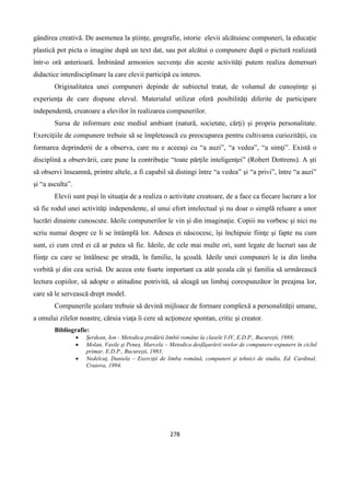 278
gândirea creativă. De asemenea la științe, geografie, istorie elevii alcătuiesc compuneri, la educație
plastică pot picta o imagine după un text dat, sau pot alcătui o compunere după o pictură realizată
într-o oră anterioară. Îmbinând armonios secvențe din aceste activități putem realiza demersuri
didactice interdisciplinare la care elevii participă cu interes.
Originalitatea unei compuneri depinde de subiectul tratat, de volumul de cunoştinţe şi
experienţa de care dispune elevul. Materialul utilizat oferă posibilităţi diferite de participare
independentă, creatoare a elevilor în realizarea compunerilor.
Sursa de informare este mediul ambiant (natură, societate, cărţi) şi propria personalitate.
Exerciţiile de compunere trebuie să se împletească cu preocuparea pentru cultivarea curiozităţii, cu
formarea deprinderii de a observa, care nu e aceeaşi cu “a auzi”, “a vedea”, “a simţi”. Există o
disciplină a observării, care pune la contribuţie “toate părţile inteligenţei” (Robert Dottrens). A şti
să observi înseamnă, printre altele, a fi capabil să distingi între “a vedea” şi “a privi”, între “a auzi”
şi “a asculta”.
Elevii sunt puşi în situaţia de a realiza o activitate creatoare, de a face ca fiecare lucrare a lor
să fie rodul unei activităţi independente, al unui efort intelectual şi nu doar o simplă reluare a unor
lucrări dinainte cunoscute. Ideile compunerilor le vin și din imaginaţie. Copiii nu vorbesc şi nici nu
scriu numai despre ce li se întâmplă lor. Adesea ei născocesc, îşi închipuie fiinţe şi fapte nu cum
sunt, ci cum cred ei că ar putea să fie. Ideile, de cele mai multe ori, sunt legate de lucruri sau de
fiinţe cu care se întâlnesc pe stradă, în familie, la şcoală. Ideile unei compuneri le ia din limba
vorbită şi din cea scrisă. De aceea este foarte important ca atât școala cât și familia să urmărească
lectura copiilor, să adopte o atitudine potrivită, să aleagă un limbaj corespunzător în preajma lor,
care să le servească drept model.
Compunerile şcolare trebuie să devină mijloace de formare complexă a personalităţii umane,
a omului zilelor noastre, căruia viaţa îi cere să acţioneze spontan, critic şi creator.
Bibliografie:
 Şerdean, Ion - Metodica predării limbii române la clasele I-IV, E.D.P., Bucureşti, 1988;
 Molan, Vasile şi Peneş, Marcela – Metodica desfăşurării orelor de compunere-expunere în ciclul
primar, E.D.P., Bucureşti, 1983;
 Nedelcuţ, Daniela – Exerciţii de limba română, compuneri şi tehnici de studiu, Ed. Cardinal,
Craiova, 1994.
 