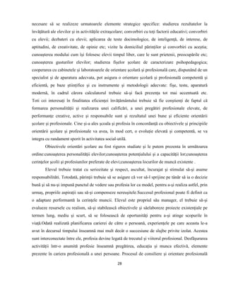 28
necesare să se realizeze urmatoarele elemente strategice specifice: studierea rezultatelor la
învățătură ale elevilor și in activitățile extrașcolare; convorbiri cu toți factorii educativi; convorbiri
cu elevii; dezbateri cu elevii; aplicarea de teste docimologice, de inteligență, de interese, de
aptitudini, de creativitate, de opinie etc; vizite la domiciliul părinților și convorbiri cu aceștia;
cunoașterea modului cum își folosesc elevii timpul liber, care le sunt prietenii, preocupările etc;
cunoașterea gusturilor elevilor; studierea fișelor școlare de caracterizare psihopedagogica;
cooperarea cu cabinetele și laboratoarele de orientare școlară și profesională care, dispunând de un
specialist și de aparatura adecvata, pot asigura o orientare școlară și profesională competentă și
eficientă, pe baze științifice și cu instrumente și metodologii adecvate: fișe, teste, aparatură
modernă, în cadrul cărora calculatorul trebuie să-și facă prezența tot mai accentuată etc.
Toti cei interesați în finalitatea eficienței învățământului trebuie să fie conștienți de faptul că
formarea personalității și realizarea unei calificări, a unei pregătiri profesionale elevate, de
performanțe creative, active și responsabile sunt și rezultatul unei bune și eficiente orientării
școlare și profesionale. Cine și-a ales școala și profesia în concordanță cu obiectivele și principiile
orientării școlare și profesionale va avea, în mod cert, o evoluție elevată și competentă, se va
integra cu randament sporit în activitatea social-utilă.
Obiectivele orientări şcolare au fost riguros studiate şi le putem prezenta în următoarea
ordine:cunoaşterea personalităţii elevilor;cunoaşterea potenţialului şi a capacităţii lor;cunoaşterea
cerinţelor şcolii şi profesiunilor preferate de elevi;cunoaşterea locurilor de muncă existente .
Elevul trebuie tratat cu seriozitate şi respect, ascultat, încurajat şi stimulat să-şi asume
responsabilităti. Totodată, părinţii trebuie să se asigure că vor să-l sprijine pe tânăr să ia o decizie
bună şi să nu-şi impună punctul de vedere sau profesia lor ca model, pentru a-şi realiza astfel, prin
urmaş, propriile aspiraţii sau să-şi compenseze nereuşitele.Succesul profesional poate fi definit ca
o adaptare performantă la cerinţele muncii. Elevul este propriul său manager, el trebuie să-şi
evalueze resursele cu realism, să-şi stabilească obiectivele şi săelaboreze proiecte existenţiale pe
termen lung, mediu şi scurt, să se folosească de oportunităţi pentru a-şi atinge scopurile în
viaţă.Odată realizată planificarea carierei de către o persoană, experiențele pe care aceasta le-a
avut în decursul timpului înseamnă mai mult decât o succesiune de slujbe privite izolat. Acestea
sunt interconectate între ele, profesia devine legată de trecutul și viitorul profesional. Desfășurarea
activității într-o anumită profesie înseamnă pregătirea, educația și munca efectivă, elemente
prezente în cariera profesională a unei persoane. Procesul de consiliere și orientare profesională
 