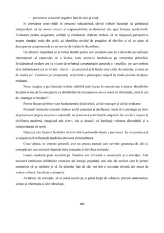 280
- prevenirea atitudinii negative faţă de sine şi viaţă.
In abordarea creativitǎţii in procesul educaţional, elevul trebuie încurajat să gândească
independent, să îşi asume riscuri si responsabilităţi in demersul său spre formare intelectuală.
Evaluarea pentru asigurarea calităţii şi rezultatele obţinute trebuie să ne lărgească perspectiva
asupra situaţiei reale din şcoli, să identifice nivelul de pregătire al elevilor şi să ne ajute să
descoperim componentele ce au nevoie de sprijin în dezvoltare.
Un obiectiv important ce ar trebui stabilit pentru anii următori este de a dezvolta un indicator
internaţional al capacităţii de a învăţa, toate acţiunile bazându-se pe cercetarea ştiinţifică.
Învăţământul modern are ca sistem de referinţă competenţele generale şi specifice pe care trebuie
să le dobândească cel ce învaţă – elevul – pe parcursul şi la finele unui ciclu de instruire, al unui an
de studiu etc. Centrarea pe competenţe reprezintă o preocupare majoră în triada predare-învăţare-
evaluare.
Noua imagine a profesorului trebuie stabilită prin luarea în considerare a tuturor abordărilor
de până acum, de la conceperea ca distribuitor de recompense sau ca sursă de informaţii, până la cea
de „manager al învăţării”.
Pentru fiecare profesor sunt fundamentale două roluri, cel de manager şi cel de evaluator.
Procesul instructiv-educativ trebuie astfel conceput şi desfăşurat, încât să-i convingă pe elevi
să preţuiască propria moştenire naţională, să primească contribuţiile originale ale oricărei naţiuni la
civilizaţia modernă, pregătind atât elevii, cât şi dascălii să înţeleagă valoarea diversităţii şi a
independenţei de spirit.
Educaţia este factorul hotărâtor al dezvoltării psihoindividuale a persoanei. Ea sistematizează
şi organizează influenţele mediului,dezvolta personalitatea.
Creativitatea, in termeni generali, este un proces mental care permite generarea de idei şi
concepte noi sau asocieri originale intre concepte şi idei deja existente.
Lumea modernă pune accentul pe folosirea mai eficientă a cunoaşterii şi a inovaţiei. Este
necesară extinderea abilităţilor creatoare ale întregii populaţii, mai ales ale acelora care le permit
oamenilor să se schimbe şi să fie deschişi faţă de idei noi într-o societate diversă din punct de
vedere cultural, bazată pe cunoaştere.
Ar trebui, de exemplu, să se pună accent pe o gamă largă de subiecte, precum matematica,
ştiinţa şi informaţia şi alte tehnologii.
 