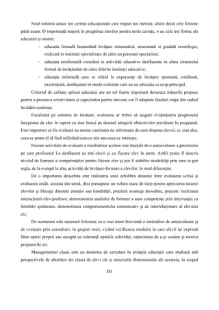 281
Noul mileniu aduce noi cerinţe educaţionale care impun noi metode, altele decât cele folosite
pânǎ acum. O importanţǎ majoră în pregǎtirea elevilor pentru noile cerinţe, o au cele trei forme ale
educaţiei şi anume:
- educaţia formală însemnând învăţare sistematică, structurată si gradată cronologic,
realizată in instituţii specializate de către un personal specializat;
- educaţia nonformală constând in activităţi educative desfăşurate in afara sistemului
formal de învăţământ de către diferite instituţii educative;
- educaţia informală care se referǎ la experienţe de învăţare spontană, cotidiană,
existenţială, desfǎşurate în medii culturale care nu au educaţia ca scop principal.
Criteriul de calitate aplicat educaţiei are un rol foarte important deoarece măsurile propuse
pentru a promova creativitatea şi capacitatea pentru inovare vor fi adaptate fiecǎrei etape din cadrul
învăţării continue.
Focalizată pe unitatea de învăţare, evaluarea ar trebui să asigure evidenţierea progresului
înregistrat de elev în raport cu sine însuşi pe drumul atingerii obiectivelor prevăzute în programă.
Este important să fie evaluată nu numai cantitatea de informaţie de care dispune elevul, ci, mai ales,
ceea ce poate el să facă utilizând ceea ce ştie sau ceea ce intuieşte.
Fiecare activitate de evaluare a rezultatelor şcolare este însoţită de o autoevaluare a procesului
pe care profesorul l-a desfăşurat cu toţi elevii şi cu fiecare elev în parte. Astfel poate fi descris
nivelul de formare a competenţelor pentru fiecare elev şi pot fi stabilite modalităţi prin care se pot
regla, de la o etapă la alta, activităţi de învăţare-formare a elevilor, în mod diferenţiat.
De o importanta deosebita este realizarea unui echilibru dinamic între evaluarea scrisă şi
evaluarea orală; aceasta din urmă, deşi presupune un volum mare de timp pentru aprecierea tuturor
elevilor şi blocaje datorate emoţiei sau timidităţii, prezintă avantaje deosebite, precum: realizarea
interacţiunii elev-profesor; demonstrarea stadiului de formare a unor competenţe prin intervenţia cu
întrebări ajutătoare, demonstrarea comportamentului comunicativ şi de interrelaţionare al elevului
etc;
De asemenea este necesară folosirea cu o mai mare frecvenţă a metodelor de autoevaluare şi
de evaluare prin consultare, în grupuri mici, vizând verificarea modului în care elevii îşi exprimă
liber opinii proprii sau acceptă cu toleranţă opiniile celorlalţi, capacitatea de a-şi susţine şi motiva
propunerile etc.
Managementul clasei este un domeniu de cercetare în ştiinţele educaţiei care studiază atât
perspectivele de abordare ale clasei de elevi cât şi structurile dimensionale ale acesteia, în scopul
 