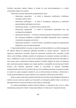 282
facilitării intervenţiei cadrului didactic în situaţii de criză micro-educaţională şi a evitării
consecinţelor negative ale acesteia.
Trebuie pus accent pe dimensiunile managementului clasei :
- dimensiunea ergonomică – se referă la dispunerea mobilierului, vizibilitatea,
amenajarea sălii de clasă ;
- dimensiunea psihologică - se referă la cunoaşterea, respectarea şi exploatarea
particularităţilor individuale ale elevilor ;
- dimensiunea sociala – se referă la clasă ca şi grup social ;
- dimensiunea operaţională - se referă la instrumentele operaţionale care sunt
recompensele şi pedepsele;
- dimensiunea inovatoare – se referă la cunoaşterea practicii educaţionale la un moment
dat, cunoaşterea tendinţelor şi tradiţiilor activităţilor educaţionale vizate, cunoaşterea
orizonturilor de aşteptare ale elevilor;
- dimensiunea normativă – se referă la norme,. ansambluri de reguli care reglementează
desfăşurarea unei activităţi educaţionale.
O importanţă deosebită in inovaţia şi creaţia în activitatea didactică o au rolurile manageriale
ale cadrului didactic :de planificare (planifică activităţile cu caracter instructiv - educativ) ;de
organizare (organizează activităţile clasei) ;de comunicare (comunică idei, cunoştinţe, ascultă
efectiv, oferă feedback, stabileşte canalele de comunicare); de conducere (conduce activităţile cu
elevii , desfăşurate în clasa şi în afara ei) ;de coordonare (sincronizează obiectivele individuale cu
cele comune clasei, contribuind la întărirea grupului şi formării echipelor de lucru); de îndrumare
(prin intervenţii punctuale adaptate unor situaţii specifice, recomandări) ;de motivare (prin întăriri
pozitive, prin utilizarea aprecierilor verbale şi non-verbale în sprijinul consolidării
comportamentelor pozitive); de consiliere (de orice tip, în probleme personale sau legate de şcoală);
de control (în scopul cunoaşterii stadiului în care se află activitatea de realizare a obiectivelor şi
nivelul de performanţă); de evaluare (măsura în care scopurile şi obiectivele au fost atinse).
Pentru a susţine creativitatea, predarea declarativă, de tip clasic trebuie depăşită şi înlocuită cu
metode care pun accent pe explorare, pe descoperire, pe încurajarea gândirii critice a elevului, pe
participarea activă a acestuia la formarea şi dezvoltarea sa intelectuală.
In viziunea metodologilor moderne, demersul didactic se centrează pe elev şi are in vedere
transformarea acestuia din “obiect” al procesului didactic in” subiect activ” al propriei deveniri.
 