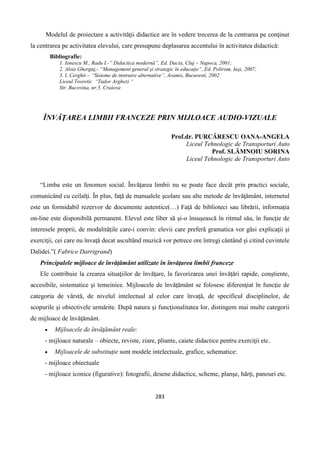 283
Modelul de proiectare a activităţii didactice are în vedere trecerea de la centrarea pe conţinut
la centrarea pe activitatea elevului, care presupune deplasarea accentului în activitatea didactică:
Bibliografie:
1. Ionescu M., Radu I.-” Didactica modernă”, Ed. Dacia, Cluj – Napoca, 2001;
2. Alois Gherguţ,- “Management general şi strategic în educaţie”, Ed. Polirom, Iaşi, 2007;
3. I..Cerghit – “Sisteme de instruire alternative”, Aramis, Bucuresti, 2002.
Liceul Teoretic “Tudor Arghezi “
Str. Bucovina, nr.5, Craiova
ÎNVĂŢAREA LIMBII FRANCEZE PRIN MIJLOACE AUDIO-VIZUALE
Prof.dr. PURCĂRESCU OANA-ANGELA
Liceul Tehnologic de Transporturi Auto
Prof. SLĂMNOIU SORINA
Liceul Tehnologic de Transporturi Auto
“Limba este un fenomen social. Învăţarea limbii nu se poate face decât prin practici sociale,
comunicând cu ceilalţi. În plus, faţă de manualele şcolare sau alte metode de învăţământ, internetul
este un formidabil rezervor de documente autentice(…) Faţă de biblioteci sau librării, informaţia
on-line este disponibilă permanent. Elevul este liber să şi-o însuşească în ritmul său, în funcţie de
interesele proprii, de modalităţile care-i convin: elevii care preferă gramatica vor găsi explicaţii şi
exerciţii, cei care nu învaţă decat ascultând muzică vor petrece ore întregi cântând şi citind cuvintele
Dalidei.”( Fabrice Darrigrand)
Principalele mijloace de învăţământ utilizate în învăţarea limbii franceze
Ele contribuie la crearea situaţiilor de învăţare, la favorizarea unei învăţări rapide, conştiente,
accesibile, sistematice şi temeinice. Mijloacele de învăţământ se folosesc diferenţiat în funcţie de
categoria de vârstă, de nivelul intelectual al celor care învaţă, de specificul disciplinelor, de
scopurile şi obiectivele urmărite. După natura şi funcţionalitatea lor, distingem mai multe categorii
de mijloace de învăţământ.
 Mijloacele de învăţământ reale:
- mijloace naturale – obiecte, reviste, ziare, pliante, caiete didactice pentru exerciţii etc.
 Mijloacele de substituţie sunt modele intelectuale, grafice, schematice:
- mijloace obiectuale
- mijloace iconice (figurative): fotografii, desene didactice, scheme, planşe, hărţi, panouri etc.
 