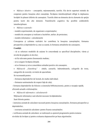 284
 Mijloace ideative – conceptele, raţionamentele, teoriile. Ele devin suporturi mintale de
cooperare pentru însuşirea altor cunoştinţe. Învăţarea interdisciplinară obligă la deplasarea
învăţării în planuri diferite de cunoaştere. Teoriile dintr-un domeniu devin elemente de sprijin
pentru teorii din alte domenii. Transferurile cognitive fac posibile colaborările
interdisciplinare.
 Mijloace acţionale:
- modele experimentale, de organizare a experienţelor;
- modele de concepere şi realizare a lucrărilor, atelier, de proiectare;
- modele informatice - calculatoarele
Conceperea şi calitatea realizării lor contribuie la însuşirea cunoştinţelor, formarea
priceperilor şi deprinderilor şi, mai cu seamă, la formarea atitudinilor de cunoaştere.
Condiţii:
- să se selecteze modelele de acţiune în concordanţă cu specificul disciplinelor, vârsta şi
nivelul de pregătire al elevilor;
- să fie relevante pentru fenomenele studiate;
- să se asigure învăţarea dirijată;
- să se formeze şi să se consolideze atitudini pozitive de cunoaştere.
 Mijloacele „Gutenberg” – cărţile, cursurile, îndrumătoarele, culegerile de texte,
categoriile de exerciţii, revistele de specialitate.
Se recomandă pentru:
- formarea deprinderilor de lectură, de studiu individual;
- formarea sentimentului de respect faţă de cărţi;
- formarea deprinderilor de folosire a sistemului biblioteconomic, pentru o recepţie rapidă,
eficientă actuală a informaţiilor.
 Mijloacele informatice: calculatoarele
Mijloacele informatice sunt absolut necesare învăţământului.
Sunt folosite pentru:
- instruirea asistată de calculator necesară pentru însuşirea cunoştinţelor, formarea priceperilor şi
deprinderilor;
- exersarea asistată de calculator: pentru fixarea cunoştinţelor;
- verificarea asistată de calculator; se realizează cu ajutorul programelor pentru testarea
nivelului de învăţare şi pentru evaluarea răspunsurilor pe baza algoritmilor.
 
